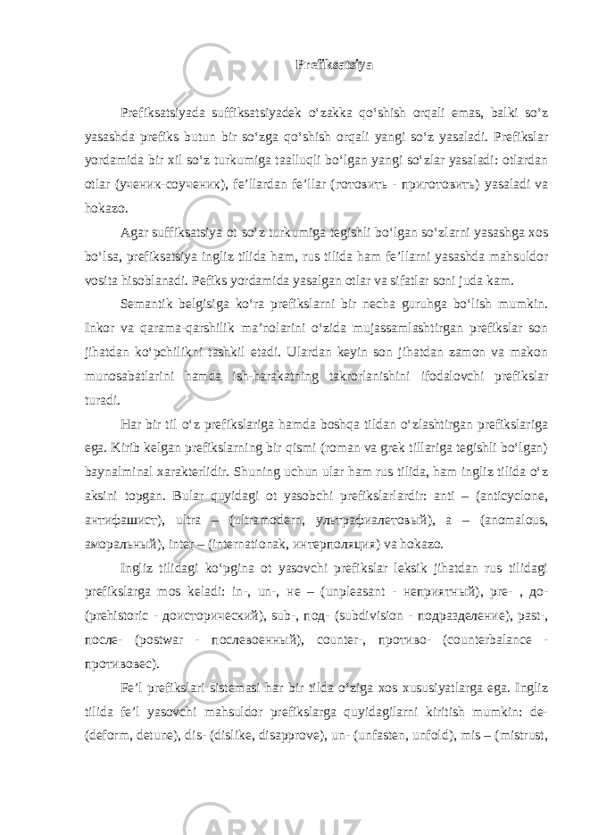 Prefiksatsiya Prefiksatsiyada suffiksatsiyadek o‘zakka qo‘shish orqali emas, balki so‘z yasashda prefiks butun bir so‘zga qo‘shish orqali yangi so‘z yasaladi. Prefikslar yordamida bir xil so‘z turkumiga taalluqli bo‘lgan yangi so‘zlar yasaladi: otlardan otlar ( ученик - соученик ), fe’llardan fe’llar (готовить - приготовить) yasaladi va hokazo. Agar suffiksatsiya ot so‘z turkumiga tegishli bo‘lgan so‘zlarni yasashga xos bo‘lsa, prefiksatsiya ingliz tilida ham, rus tilida ham fe’llarni yasashda mahsuldor vosita hisoblanadi. Pefiks yordamida yasalgan otlar va sifatlar soni juda kam. Semantik belgisiga ko‘ra prefikslarni bir necha guruhga bo‘lish mumkin. Inkor va qarama-qarshilik ma’nolarini o‘zida mujassamlashtirgan prefikslar son jihatdan ko‘pchilikni tashkil etadi. Ulardan keyin son jihatdan zamon va makon munosabatlarini hamda ish-harakatning takrorlanishini ifodalovchi prefikslar turadi. Har bir til o‘z prefikslаriga hamda boshqa tildan o‘zlashtirgan prefikslariga ega. Kirib kelgan prefikslarning bir qismi (roman va grek tillariga tegishli bo‘lgan) baynalminal xarakterlidir . Shuning uchun ular ham rus tilida, ham ingliz tilida o‘z aksini topgan. Bular quyidagi ot yasobchi prefikslarlardir: anti – (anticyclone, а нтифашист ), ultra – (ultramodern, ультрафиалетовый ), a – (anomalous, аморальный ), inter – (internationak, интерполяция ) va hokazo. Ingliz tilidagi ko‘pgina ot yasovchi prefikslar leksik jihatdan rus tilidagi prefikslarga mos keladi: in-, un-, не – (unpleasant - неприятный ), pre- , до - (prehistoric - доисторический ), sub-, под - (subdivision - подразделение ), past-, после - (postwar - послевоенный ), counter-, противо- (counterbalance - противовес). Fe’l prefikslari sistemasi har bir tilda o‘ziga xos xususiyatlarga ega. Ingliz tilida fe’l yasovchi mahsuldor prefikslarga quyidagilarni kiritish mumkin: de- (deform, detune), dis- (dislike, disapprove), un- (unfasten, unfold), mis – (mistrust, 