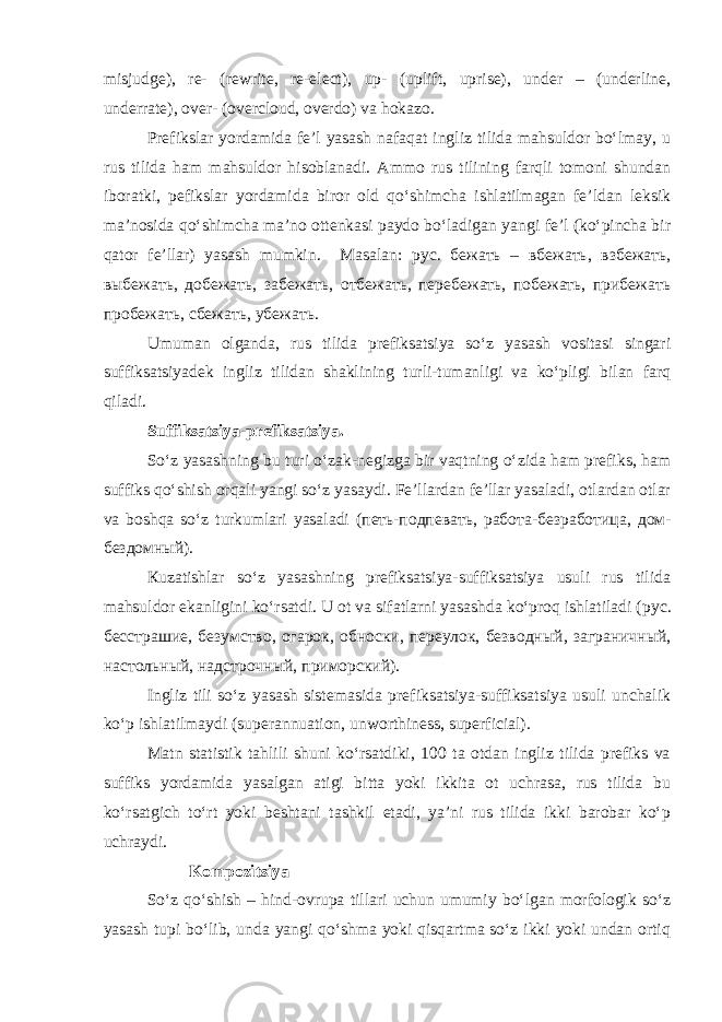 misjudge), re- (rewrite, re-elect), up- (uplift, uprise), under – (underline, underrate), over- (overcloud, overdo) va hokazo. Prefikslar yordamida fe’l yasash nafaqat ingliz tilida mahsuldor bo‘lmay, u rus tilida ham mahsuldor hisoblanadi. Ammo rus tilining farqli tomoni shundan iboratki, pefikslar yordamida biror old qo‘shimcha ishlatilmagan fe’ldan leksik ma’nosida qo‘shimcha ma’no ottenkasi paydo bo‘ladigan yangi fe’l (ko‘pincha bir qator fe’llar) yasash mumkin. Masalan : рус. бежать – вбежать, взбежать, выбежать, добежать, забежать, отбежать, перебежать, побежать, прибежать пробежать, сбежать, убежать. Umuman olganda, rus tilida prefiksatsiya so‘z yasash vositasi singari suffiksatsiyadek ingliz tilidan shaklining turli-tumanligi va ko‘pligi bilan farq qiladi. Suffiksatsiya-prefiksatsiya. So‘z yasashning bu turi o‘zak-negizga bir vaqtning o‘zida ham prefiks, ham suffiks qo‘shish orqali yangi so‘z yasaydi. Fe’llardan fe’llar yasaladi, otlardan otlar va boshqa so‘z turkumlari yasaladi ( петь - подпевать , работа - безработица , дом - бездомный ). Кuzatishlar so‘z yasashning prefiksatsiya-suffiksatsiya usuli rus tilida mahsuldor ekanligini ko‘rsatdi. U ot va sifatlarni yasashda ko‘proq ishlatiladi ( рус . бесстрашие , безумство , огарок , обноски , переулок , безводный , заграничный , настольный , надстрочный , приморский ). Ingliz tili so‘z yasash sistemasida prefiksatsiya-suffiksatsiya usuli unchalik ko‘p ishlatilmaydi (superannuation, unworthiness, superficial). Matn statistik tahlili shuni ko‘rsatdiki, 100 ta otdan ingliz tilida prefiks va suffiks yordamida yasalgan atigi bitta yoki ikkita ot uchrasa, rus tilida bu ko‘rsatgich to‘rt yoki beshtani tashkil etadi, ya’ni rus tilida ikki barobar ko‘p uchraydi. Kompozitsiya So‘z qo‘shish – hind-ovrupa tillari uchun umumiy bo‘lgan morfologik so‘z yasash tupi bo‘lib, unda yangi qo‘shma yoki qisqartma so‘z ikki yoki undan ortiq 