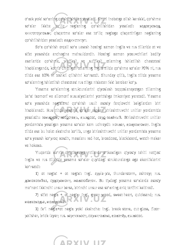 o‘zak yoki so‘zning qo‘shilishidan yasaladi. Shuni inobatga olish kerakki, qo‘shma so‘zlar ikkita to‘liq negizning qo‘shilishidan yasaladi: водопровод , книготорговля ; qisqartma so‘zlar esa to‘liq negizga qisqartirilgan negizning qo‘shilishidan yasaladi: пединститут . So‘z qo‘shish orqali so‘z uasash hozirgi zamon ingliz va rus tillarida ot va sifat yasashda anchagina mahsuldordir. Hozirgi zamon yozuvchilari badiiy asarlarida qo‘shma, prefiksli va suffiksli otlarning ishlatilish chastotasi hisoblanganda, ko‘rib chiqilgan otlarning ingliz tilida qo‘shma so‘zlar 20% ni, rus tilida esa 10% ni tashkil qilishini ko‘rsatdi. Shunday qilib, ingliz tilida yasama so‘zlarning ishlatilish chastotasi rus tiliga nisbatan ikki barobar ko‘p. Yasama so‘zlarning strukturalarini qiyoslash taqqoslanayotgan tillarning ba’zi izomorf va allomorf xususiyatlarini yoritishga imkoniyat yaratadi. Yasama so‘z yasashda negizlarni qo‘shish usuli asosiy farqlovchi belgilardan biri hisoblanadi. Rus tilida yasama so‘zlar asosan birlashtiruvchi unlilar yordamida yasaladi:: земл е коп , лес о степь , пыл е сос , сер о - зелёный . Birlashtiruvchi unlilar yordamisiz yasalgan yasama so‘zlar kam uchraydi: ночлег , полуавтомат . Ingliz tilida esa bu holat aksincha bo‘lib, unga birlashtiruvchi unlilar yordamisiz yasama so‘z yasash ko‘proq xosdir, masalan: red-hot, broadcast, blackboard, watch-maker va hokazo. Yuqorida ko‘rib chiqilayotgan tillarda o‘tkazilgan qiyosiy tahlil natijasi ingliz va rus tillarida yasama so‘zlar quyidagi strukturalarga ega ekanliklarini ko‘rsatdi: 1) ot negizi + ot negizi: ingl. apple-pie, thunderstorm, ashtray; rus. домохозяйка , судоремонт , железобетон . Bu tipdagi yasama so‘zlarda asosiy ma’noni ikkinchi unsur bersa, birinchi unsur esa so‘zning aniq tarifini keltiradi. 2) sifat negiz + ot negiz: ingl. green-wood, sweet-heart, quicksand; rus. мелководье , молодожён . 3) fe’l negiz+ot negiz yoki aksincha: ingl. break-stone, cut-glass, floor- polisher, brick-layer; rus. вертихвост , сорвиголова , полотёр , пылесос . 