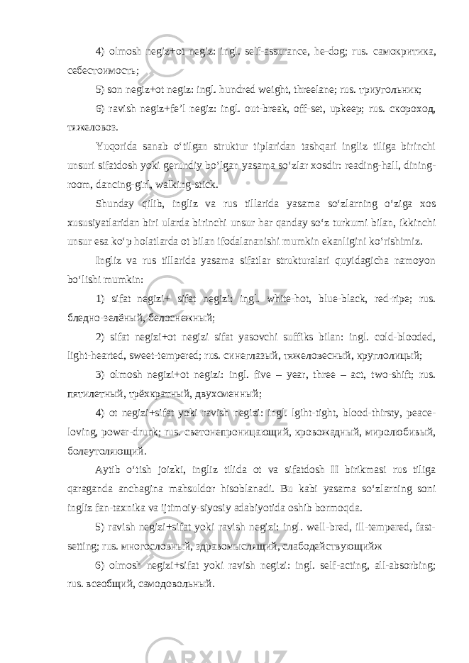 4) olmosh negiz+ot negiz: ingl. self-assurance, he-dog; rus. самокритика , себестоимость ; 5) son negiz+ot negiz: ingl. hundred weight, threelane; rus. триугольник ; 6) ravish negiz+fe’l negiz: ingl. out-break, off-set, upkeep; rus. скороход , тяжеловоз . Yuqorida sanab o‘tilgan struktur tiplaridan tashqari ingliz tiliga birinchi unsuri sifatdosh yoki gerundiy bo‘lgan yasama so‘zlar xosdir: reading-hall, dining- room, dancing-girl, walking-stick. Shunday qilib, ingliz va rus tillarida yasama so‘zlarning o‘ziga xos xususiyatlaridan biri ularda birinchi unsur har qanday so‘z turkumi bilan, ikkinchi unsur esa ko‘p holatlarda ot bilan ifodalananishi mumkin ekanligini ko‘rishimiz. Ingliz va rus tillarida yasama sifatlar strukturalari quyidagicha namoyon bo‘lishi mumkin: 1) sifat negizi+ sifat negizi: ingl. white-hot, blue-black, red-ripe; rus. бледно - зелёный , белоснежный ; 2) sifat negizi+ot negizi sifat yasovchi suffiks bilan: ingl. cold-blooded, light-hearted, sweet-tempered; rus. синеглазый , тяжеловесный , круглолицый ; 3) olmosh negizi+ot negizi: ingl. five – year, three – act, two-shift; rus. пятилетный , трёхкратный , двухсменный ; 4) ot negizi+sifat yoki ravish negizi: ingl. lgiht-tight, blood-thirsty, peace- loving, power-drunk; rus. светонепроницающий , кровожадный , миролюбивый , болеутоляющий . Aytib o‘tish joizki, ingliz tilida ot va sifatdosh II birikmasi rus tiliga qaraganda anchagina mahsuldor hisoblanadi. Bu kabi yasama so‘zlarning soni ingliz fan-taxnika va ijtimoiy-siyosiy adabiyotida oshib bormoqda. 5) ravish negizi+sifat yoki ravish negizi: ingl. well-bred, ill-tempered, fast- setting; rus. многословный , здравомыслящий , слабодействующийж 6) olmosh negizi+sifat yoki ravish negizi: ingl. self-acting, all-absorbing; rus. всеобщий , самодовольный . 