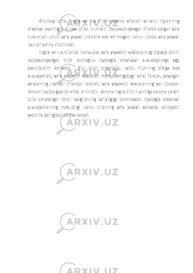 Shunday qilib, ingliz va rus tillari yasama sifatlari struktur tiplarining o‘xshash ekanligini xulosa qilish mumkin. Taqqoslanayotgan tillarda qolgan so‘z turkumlari uchun so‘z yasash unchalik xos bo‘lmagani uchun ularda so‘z yasash usullari ko‘rib chiqilmadi. Ingliz va rus tillarida mahsuldor so‘z yasovchi vositalarning qiyosiy tahlili taqqoslanayotgan tillar anchagina tipologik o‘xshsash xususiaytlarga ega ekanliklarini ko‘rsatdi. Shu bilan birgalikda, ushbu tillarning o‘ziga xos xususiyatlari, so‘z yasovchi vositalari mahsuldorligidagi ba’zi farqlar, yasalgan so‘zlarning tuzilishi jihatidan farqlari, so‘z yasovchi vositalarning son jihatdan farqlari haqida gapirib o‘tish o‘rinlidir. Ammo ingliz tilini rus tiliga qarama-qarshi qilib qo‘yadigan farqli belgilarning ko‘pligiga qaramasdan tipologik o‘xshash xususiyatlarning mavjudligi ushbu tillarning so‘z yasash sohasida qandaydir yaqinlik borligidan dalolat beradi. 