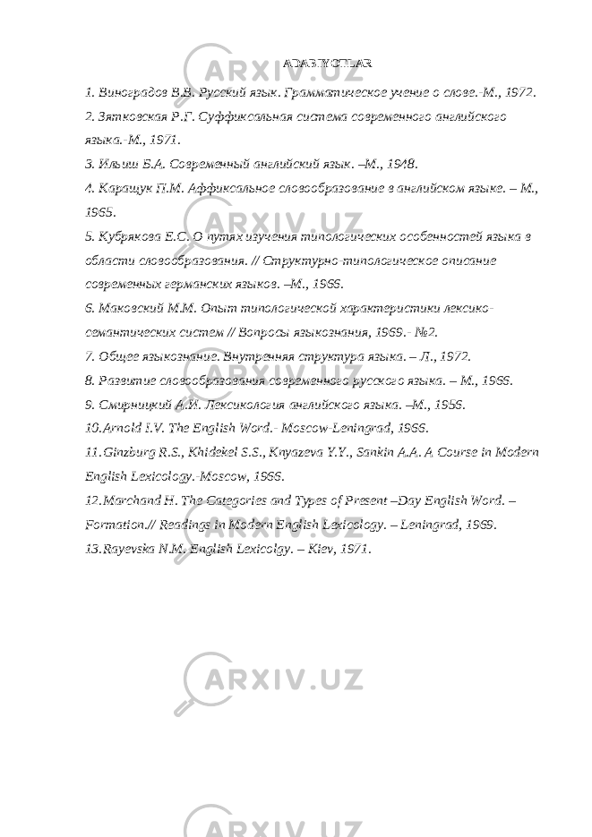  ADABIYOTLAR 1. Виноградов В.В. Русский язык. Грамматическое учение о слове.-М., 1972. 2. Зятковская Р.Г. Суффиксальная система современного английского языка.-М., 1971. 3. Ильиш Б.А. Современный английский язык. –М., 1948. 4. Каращук П.М. Аффиксальное словообразование в английском языке. – М., 1965. 5. Кубрякова Е.С. О путях изучения типологических особенностей языка в области словообразования. // Структурно-типологическое описание современных германских языков. –М., 1966. 6. Маковский М.М. Опыт типологической характеристики лексико- семантических систем // Вопросы языкознания, 1969.- № 2. 7. Общее языкознание. Внутренняя структура языка. – Л., 1972. 8. Развитие словообразования современного русского языка. – М., 1966. 9. Смирницкий А.И. Лексикология английского языка. –М., 1956. 10. Arnold I.V. The English Word.- Moscow-Leningrad, 1966. 11. Ginzburg R.S., Khidekel S.S., Knyazeva Y.Y., Sankin A.A. A Course in Modern English Lexicology.-Moscow, 1966. 12. Marchand H. The Categories and Types of Present –Day English Word. – Formation.// Readings in Modern English Lexicology. – Leningrad, 1969. 13. Rayevska N.M. English Lexicolgy. – Kiev, 1971. 