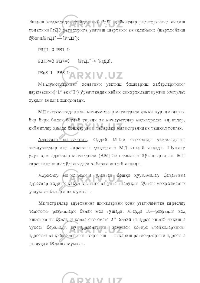 Ишлаш жадвалидан фойдаланиб РгД1 қийматлар регистрининг ч и қ и ш ҳ о л а т и н и Р г Д З р е г и с т р и г а у з а т и ш ш а р т и н и а н и қ л а й м и з (шартли ёзиш бўйича[РгД1] — [РгДЗ]): РЗП1=0 РВ1=0 РЗП2=0 РВ2=0 [РгД1] -> [РгДЗ]. РЗпЗ=1 РВЗ=0 Маълумотларнинг ҳолатини узатиш бошқариш хабарларининг даражасини(&#34;1&#34; еки&#34;0&#34;) ўрнатгандан кейин синхронлаштирувчи им пульс орқали амалга оширилади. МП системасида ягона маълумотлар магистрали ҳамма қурил маларни бир бири билан боғлаб туради ва маълумотлар магистрали: адреслар, қийм атлар ҳамда бошқарувчи хабарлар м агистралидан ташкил топган. Алреслар магистрали . Оддий МПли системада узатиладиган маълумотларнинг адресини фақатгина МП ишлаб чиқади. Шунинг учун ҳам адреслар магистрали (АМ) бир томонга йўналтирилган. МП адреснинг коди тўғрисидаги хабарни ишлаб чиқади. Адреслар магистралига уланган бошқа қурилмалар фақатгина адреслар кодини қабул қилиши ва унга таалуқли бўлган микроа мални узлуксиз бажариши мумкин. Магистраллар адресининг шиналарини сони узатилаётган ад реслар кодининг разрядлари билан мое тушади. Агарда 16—разрядли код ишлатилган бўлса, у холла системага 2 16 =65536 та адрес ишлаб чиқишга рухсат берилади. Бу адресларнинг ҳаммаси хотира ячей каларининг адресига ва қийматларнинг киритиш — чиқариш ре гистрларини адресига таалуқли бўлиши мумкин. 