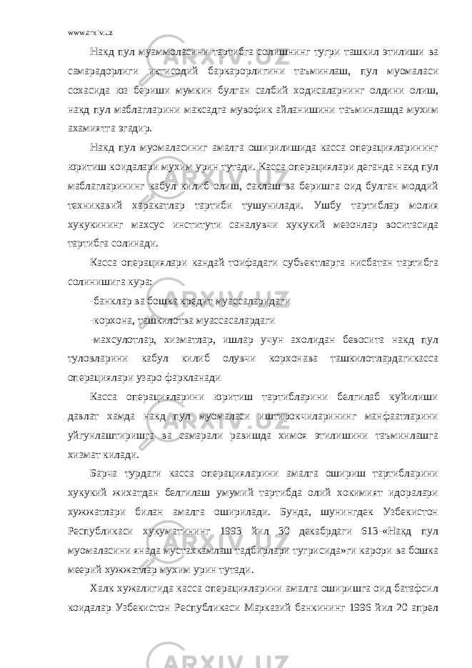 www.arxiv.uz Накд пул муаммоласини тартибга солишнинг тугри ташкил этилиши ва самарадорлиги иктисодий баркарорлигини таъминлаш, пул муомаласи сохасида юз бериши мумкин булган салбий ходисаларнинг олдини олиш, накд пул маблагларини максадга мувофик айланишини таъминлашда мухим ахамиятга эгадир. Накд пул муомаласиниг амалга оширилишида касса операцияларининг юритиш коидалари мухим урин тутади. Касса операциялари деганда накд пул маблагларининг кабул килиб олиш, саклаш ва беришга оид булган моддий техникавий харакатлар тартиби тушунилади. Ушбу тартиблар молия хукукининг махсус институти саналувчи хукукий мезонлар воситасида тартибга солинади. Касса операциялари кандай тоифадаги субъектларга нисбатан тартибга солинишига кура: -банклар ва бошка кредит муассаларидаги -корхона, ташкилотва муассасалардаги -махсулотлар, хизматлар, ишлар учун ахолидан бевосита накд пул туловларини кабул килиб олувчи корхонава ташкилотлардагикасса операциялари узаро фаркланади Касса операцияларини юритиш тартибларини белгилаб куйилиши давлат хамда накд пул муомаласи иштирокчиларининг манфаатларини уйгунлаштиришга ва самарали равишда химоя этилишини таъминлашга хизмат килади. Барча турдаги касса операцияларини амалга ошириш тартибларини хукукий жихатдан белгилаш умумий тартибда олий хокимият идоралари хужжатлари билан амалга оширилади. Бунда, шунингдек Узбекистон Республикаси хукуматининг 1993 йил 30 декабрдаги 613-«Накд пул муомаласини янада мустахкамлаш тадбирлари тугрисида»ги карори ва бошка меерий хужжатлар мухим урин тутади. Халк хужалигида касса операцияларини амалга оширишга оид батафсил коидалар Узбекистон Республикаси Марказий банкининг 1996 йил 20 апрел 