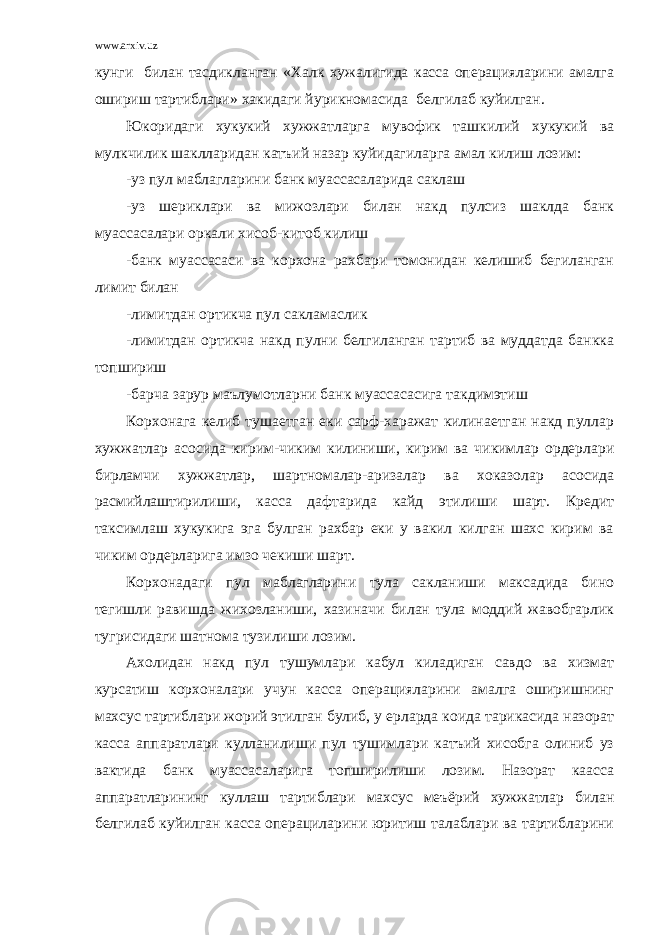 www.arxiv.uz кунги билан тасдикланган «Халк хужалигида касса операцияларини амалга ошириш тартиблари» хакидаги йурикномасида белгилаб куйилган. Юкоридаги хукукий хужжатларга мувофик ташкилий хукукий ва мулкчилик шаклларидан катъий назар куйидагиларга амал килиш лозим: -уз пул маблагларини банк муассасаларида саклаш -уз шериклари ва мижозлари билан накд пулсиз шаклда банк муассасалари оркали хисоб-китоб килиш -банк муассасаси ва корхона рахбари томонидан келишиб бегиланган лимит билан -лимитдан ортикча пул сакламаслик -лимитдан ортикча накд пулни белгиланган тартиб ва муддатда банкка топшириш -барча зарур маълумотларни банк муассасасига такдимэтиш Корхонага келиб тушаетган еки сарф-харажат килинаетган накд пуллар хужжатлар асосида кирим-чиким килиниши, кирим ва чикимлар ордерлари бирламчи хужжатлар, шартномалар-аризалар ва хоказолар асосида расмийлаштирилиши, касса дафтарида кайд этилиши шарт. Кредит таксимлаш хукукига эга булган рахбар еки у вакил килган шахс кирим ва чиким ордерларига имзо чекиши шарт. Корхонадаги пул маблагларини тула сакланиши максадида бино тегишли равишда жихозланиши, хазиначи билан тула моддий жавобгарлик тугрисидаги шатнома тузилиши лозим. Ахолидан накд пул тушумлари кабул киладиган савдо ва хизмат курсатиш корхоналари учун касса операцияларини амалга оширишнинг махсус тартиблари жорий этилган булиб, у ерларда коида тарикасида назорат касса аппаратлари кулланилиши пул тушимлари катъий хисобга олиниб уз вактида банк муассасаларига топширилиши лозим. Назорат каасса аппаратларининг куллаш тартиблари махсус меъёрий хужжатлар билан белгилаб куйилган касса операциларини юритиш талаблари ва тартибларини 