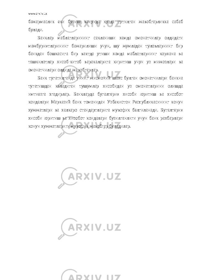 www.arxiv.uz бажармаслик еки бузиш конунда кузда тутилган жавобгарликка сабаб булади. Банклар маблагларининг сакланиши хамда омонатчилар олдидаги мажбуриятларининг бажарилиши учун, шу жумладан туловларнинг бир банкдан бошкасига бир вактда утиши хамда маблагларнинг корхона ва ташкилотлар хисоб-китоб варакаларига киритиш учун уз мижозлари ва омонатчилари олдида жавобгарлар. Банк тугатилганда унниг жисмоний шахс булган омонатчилари банкна тугатишдан келадиган тушумлар хисобидан уз омонатларини олишда имтиезга эгадирлар. Банкларда бугалтерия хисоби юритиш ва хисобот коидалари Марказий банк томонидан Узбекистон Республикасининг конун хужжатлари ва халкаро стандартларига мувофик белгиланади. Бугалтерия хисоби юритиш ва хисобот коидалари бузилганлиги учун банк рахбарлари конун хужжатлариги мувофик жавобгар буладилар. 