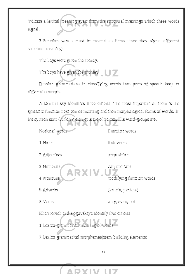 indicate a lexical meaning apart from the structural meanings which these words signal. 3.Function words must be treated as items since they signal different structural meanings: The boys were given the money. The boys have given the money. Russian grammarians in classifying words into parts of speech keep to different concepts. A.I.Smirnitsky identifies three criteria. The most important of them is the syntactic function next comes meaning and then morphological forms of words. In his opinion stem-building elements are of no use. His word-groups are: Notional words Function words 1.Nouns link-verbs 2.Adjectives prepositions 3.Numerals conjunctions 4.Pronouns modifying function words 5.Adverbs (article, particle) 6.Verbs only, even, not Khaimovich and Rogovskaya identify five criteria 1.Lexico-grammatical meaning of words 2.Lexico-grammatical morphemes(stem-building elements) 17 