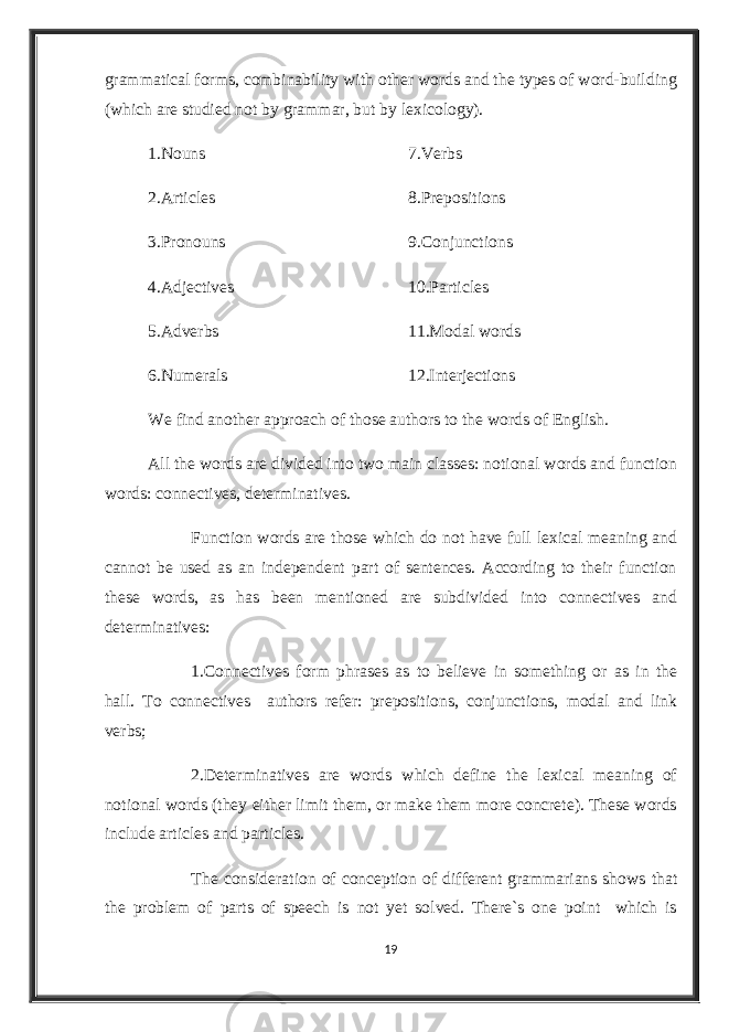 grammatical forms, combinability with other words and the types of word-building (which are studied not by grammar, but by lexicology). 1.Nouns 7.Verbs 2.Articles 8.Prepositions 3.Pronouns 9.Conjunctions 4.Adjectives 10.Particles 5.Adverbs 11.Modal words 6.Numerals 12.Interjections We find another approach of those authors to the words of English. All the words are divided into two main classes: notional words and function words: connectives, determinatives. Function words are those which do not have full lexical meaning and cannot be used as an independent part of sentences. According to their function these words, as has been mentioned are subdivided into connectives and determinatives: 1.Connectives form phrases as to believe in something or as in the hall. To connectives authors refer: prepositions, conjunctions, modal and link verbs; 2.Determinatives are words which define the lexical meaning of notional words (they either limit them, or make them more concrete). These words include articles and particles. The consideration of conception of different grammarians shows that the problem of parts of speech is not yet solved. There`s one point which is 19 