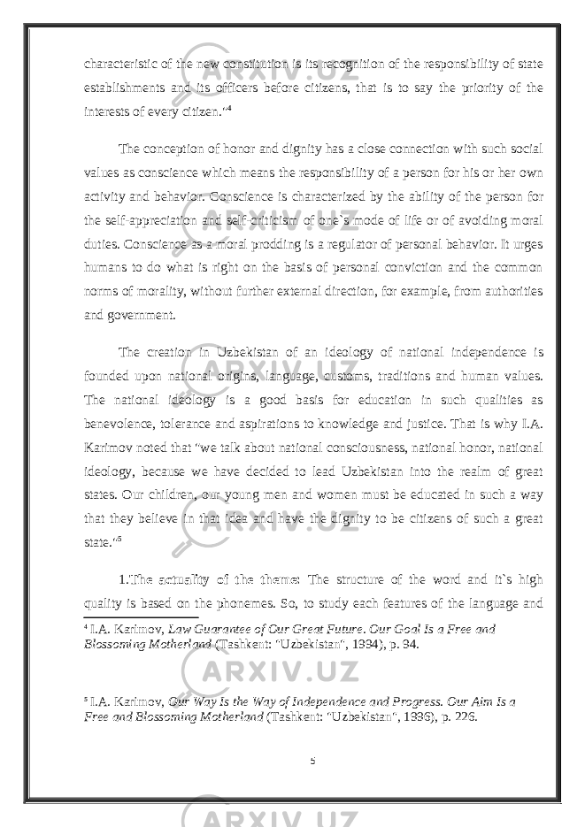characteristic of the new constitution is its recognition of the responsibility of state establishments and its officers before citizens, that is to say the priority of the interests of every citizen.&#34; 4 The conception of honor and dignity has a close connection with such social values as conscience which means the responsibility of a person for his or her own activity and behavior. Conscience is characterized by the ability of the person for the self-appreciation and self-criticism of one`s mode of life or of avoiding moral duties. Conscience as a moral prodding is a regulator of personal behavior. It urges humans to do what is right on the basis of personal conviction and the common norms of morality, without further external direction, for example, from authorities and government. The creation in Uzbekistan of an ideology of national independence is founded upon national origins, language, customs, traditions and human values. The national ideology is a good basis for education in such qualities as benevolence, tolerance and aspirations to knowledge and justice. That is why I.A. Karimov noted that &#34;we talk about national consciousness, national honor, national ideology, because we have decided to lead Uzbekistan into the realm of great states. Our children, our young men and women must be educated in such a way that they believe in that idea and have the dignity to be citizens of such a great state.&#34; 5 1. The actuality of the theme: The structure of the word and it`s high quality is based on the phonemes. So, to study each features of the language and 4 I.A. Karimov,   Law Guarantee of Our Great Future. Our Goal Is a Free and Blossoming Motherland   (Tashkent: &#34;Uzbekistan&#34;, 1994), p. 94. 5 I.A. Karimov,   Our Way Is the Way of Independence and Progress. Our Aim Is a Free and Blossoming Motherland   (Tashkent: &#34;Uzbekistan&#34;, 1996), p. 226. 5 