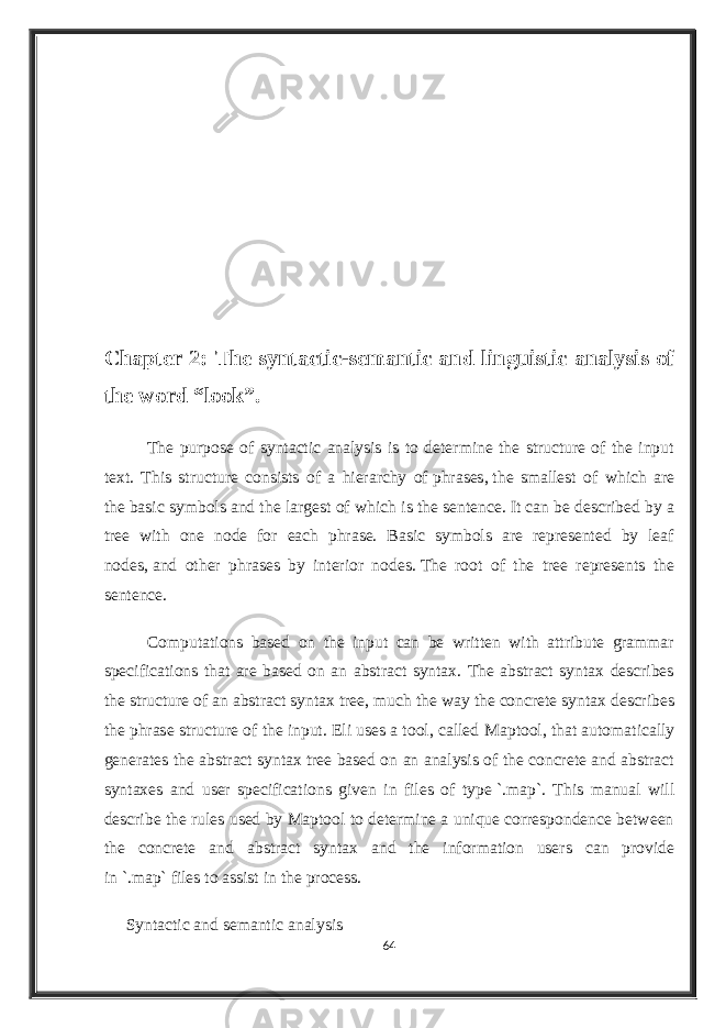 Chapter 2: The syntactic-semantic and linguistic analysis of the word “look”. The purpose of syntactic analysis is to determine the structure of the input text. This structure consists of a hierarchy of   phrases ,   the smallest of which are the   basic symbols   and the largest of which is the   sentence .   It can be described by a tree with one node for each phrase. Basic symbols are represented by leaf nodes,   and other phrases by interior nodes.   The root of the tree represents the sentence. Computations based on the input can be written with attribute grammar specifications that are based on an abstract syntax. The abstract syntax describes the structure of an abstract syntax tree, much the way the concrete syntax describes the phrase structure of the input. Eli uses a tool, called Maptool , that automatically generates the abstract syntax   tree based on an analysis of the concrete and abstract syntaxes and user specifications given in files of type   `.map`. This manual will describe the rules used by Maptool to determine a unique correspondence between the concrete and abstract syntax and the information users can provide in   `.map`   files to assist in the process. Syntactic and semantic analysis 64 