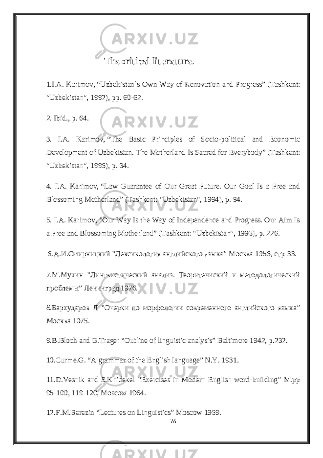 Theoritical literature . 1.I.A. Karimov,   “ Uzbekistan`s Own Way of Renovation and Progress” (Tashkent: &#34;Uzbekistan&#34;, 1992), pp. 60-62. 2.   Ibid. , p. 64. 3. I.A. Karimov,   “ The Basic Principles of Socio-political and Economic Development of Uzbekistan .   The Motherland Is Sacred for Everybody”   (Tashkent: &#34;Uzbekistan&#34;, 1996), p. 34. 4. I.A. Karimov,   “ Law Guarantee of Our Great Future. Our Goal Is a Free and Blossoming Motherland”   (Tashkent: &#34;Uzbekistan&#34;, 1994), p. 94. 5. I.A. Karimov,   “ Our Way Is the Way of Independence and Progress. Our Aim Is a Free and Blossoming Motherland”   (Tashkent: &#34;Uzbekistan&#34;, 1996), p. 226.   6 .А.И.Смирницкий “Лексикология английского языка” Москва 1956, стр-33. 7. М.Мухин “Лингвистический анализ. Теоритечиский и методологический проблемы” Ленинград 1976. 8.Бархударов Л “Очерки по морфологии современного английского языка” Москва 1975. 9.B.Bloch and G.Trager “Outline of linguistic analysis” Baltimore 1942, p.232. 10.Curme.G. “A grammar of the English language” N.Y. 1931. 11.D.Vesnik and S.Khidekel “Exercises in Modern English word-building” M.pp 95-100, 119-120, Moscow 1964. 12.F.M.Berezin “Lectures on Linguistics” Moscow 1969. 76 