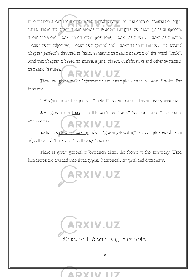 information about the theme in the introduction. The first chapter consists of eight parts. There are given about words in Modern Linguistics, about parts of speech, about the word “look” in different positions, “look” as a verb, “look” as a noun, “look” as an adjective, “look” as a gerund and “look” as an infinitive. The second chapter perfectly devoted to lexic, syntactic-semantic analysis of the word “look”. And this chapter is based on active, agent, object, qualificative and other syntactic- semantic features. There are given much information and examples about the word “look”. For instance: 1.His face looked helpless – “looked” is a verb and it has active syntaxeme. 2.He gave me a look – in this sentence “look” is a noun and it has agent syntaxeme. 3.She has gloomy-looking lady – “gloomy-looking” is a complex word as an adjective and it has qualificative syntaxeme. There is given general information about the theme in the summary. Used literatures are divided into three types: theoretical, original and dictionary. Chapter 1. About English words. 8 