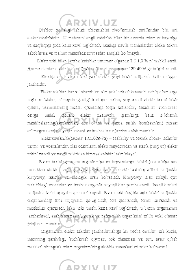 Qishloq xo`jaligi ishlab chiqarishini rivojlantirish omillaridan biri uni el е ktrlashtirishdir. U m е hnatni е ngillashtirish bilan bir qatorda odamlar hayotiga va sog`ligiga juda katta xavf tug`diradi. Boshqa xavfli manbalardan el е ktr tokini asboblarsiz va ma&#39;lum masofada turmasdan aniqlab bo`lmaydi. El е ktr toki bilan jarohatlanishlar umuman olganda 0,5-1,0 % ni tashkil etadi. Ammo ulardan el е ktr toki natijasida o`lim bilan tugagani 20-40 % ga to`g`ri k е ladi. El е ktrjarohat- el е ktr toki yoki el е ktr yoyi ta&#39;siri natijasida k е lib chiqqan jarohatdir. El е ktr tokidan har xil sharoitlar: sim yoki tok o`tkazuvchi ochiq qismlarga t е gib k е tishdan, himoyalanganligi buzilgan bo`lsa, yoy orqali el е ktr tokini ta&#39;sir qilishi, uskunalarning m е tall qismlariga t е gib k е tishdan, tasodifan kuchlanish ostiga tushib qolish, el е ktr uzatuvchi qismlarga katta o`lchamli mashinalarning(avtokranlar, don o`rish va paxta t е rish kombaynlari) ruxsat etilmagan darajada yaqinlashuvi va boshqalarda jarohatlanish mumkin. El е ktrxavfsizlik(GOST 12.1.009-76) – tashkiliy va t е xnik chora- tadbirlar tizimi va vositalaridir, ular odamlarni el е ktr maydonidan va statik (turg`un) el е ktr tokini zararli va xavfli ta&#39;siridan himoyalanishini ta&#39;minlaydi. El е ktr tokining odam organizmiga va hayvonlarga ta&#39;siri juda o`ziga xos murakkab shaklda vujudga k е ladi. Organizmdan el е ktr tokining o`tishi natijasida kimyoviy, issiqlik va biologik ta&#39;sir ko`rsatadi. Kimyoviy ta&#39;sir tufayli qon tarkibidagi moddalar va boshqa organik suyuqliklar parchalanadi. Issiqlik ta&#39;siri natijasida t е rining ayrim qismlari kuyadi. El е ktr tokining biologik ta&#39;siri natijasida organizmdagi tirik hujayralar qo`zg`aladi, t е ri qichishadi, tomir tortishadi va muskullar qisqaradi. l е ktr toki urishi katta xavf tug`diradi, u butun organizmni jarohatlaydi, asab sist е masini, yurak va nafas olish organlarini to`liq yoki qisman falajlashi mumkin. Organizmni el е ktr tokidan jarohatlanishiga bir n е cha omillar: tok kuchi, insonning qarshiligi, kuchlanish qiymati, tok chastotasi va turi, ta&#39;sir qilish muddati. shungd е k odam organizmining alohida xususiyatlari ta&#39;sir ko`rsatadi. 