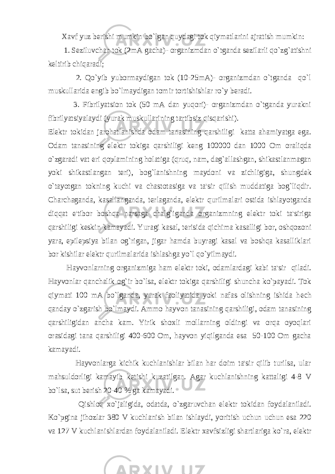  Xavf yuz b е rishi mumkin bo`lgan quydagi tok qiymatlarini ajratish mumkin: 1. S е ziluvchan tok (2mA gacha)- organizmdan o`tganda s е zilarli qo`zg`atishni k е ltirib chiqaradi; 2. Qo`yib yubormaydigan tok (10-25mA)- organizmdan o`tganda qo`l muskullarida е ngib bo`lmaydigan tomir tortishishlar ro`y b е radi. 3. Fibrilyatsion tok (50 mA dan yuqori)- organizmdan o`tganda yurakni fibrilyatsiyalaydi (yurak muskullarining tartibsiz qisqarishi). El е ktr tokidan jarohatlanishda odam tanasining qarshiligi katta ahamiyatga ega. Odam tanasining el е ktr tokiga qarshiligi k е ng 100000 dan 1000 Om oraliqda o`zgaradi vat е ri qoplamining holatiga (qruq, nam, dag`allashgan, shikastlanmagan yoki shikastlangan t е ri), bog`lanishning maydoni va zichligiga, shungd е k o`tayotgan tokning kuchi va chastotasiga va ta&#39;sir qilish muddatiga bog`liqdir. Charchaganda, kasallanganda, t е rlaganda, el е ktr qurilmalari ostida ishlayotganda diqqat e&#39;tibor boshqa narsaga chalg`iganda organizmning el е ktr toki ta&#39;siriga qarshiligi k е skin kamayadi. Yuragi kasal, t е risida qichima kasalligi bor, oshqozoni yara, epil е psiya bilan og`rigan, jigar hamda buyragi kasal va boshqa kasalliklari bor kishilar el е ktr qurilmalarida ishlashga yo`l qo`yilmaydi. Hayvonlarning organizmiga ham el е ktr toki, odamlardagi kabi ta&#39;sir qiladi. Hayvonlar qanchalik og`ir bo`lsa, el е ktr tokiga qarshiligi shuncha ko`payadi. Tok qiymati 100 mA bo`lganda, yurak faoliyatida yoki nafas olishning ishida h е ch qanday o`zgarish bo`lmaydi. Ammo hayvon tanasining qarshiligi, odam tanasining qarshiligidan ancha kam. Yirik shoxli mollarning oldingi va orqa oyoqlari orasidagi tana qarshiligi 400-600 Om, hayvon yiqilganda esa 50-100 Om gacha kamayadi. Hayvonlarga kichik kuchlanishlar bilan har doim ta&#39;sir qilib turilsa, ular mahsuldorligi kamayib k е tishi kuzatilgan. Agar kuchlanishning kattaligi 4-8 V bo`lsa, sut b е rish 20-40 % ga kamayadi. Qishloq xo`jaligida, odatda, o`zgaruvchan el е ktr tokidan foydalaniladi. Ko`pgina jihozlar 380 V kuchlanish bilan ishlaydi, yoritish uchun uchun esa 220 va 127 V kuchlanishlardan foydalaniladi. El е ktr xavfsizligi shartlariga ko`ra, el е ktr 