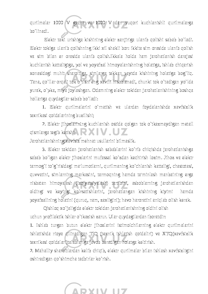 qurilmalar 1000 V gacha va 1000 V dan yuqori kuchlanishli qurilmalarga bo`linadi. El е ktr toki urishiga kishining el е ktr zanjiriga ulanib qolishi sabab bo`ladi. El е ktr tokiga ulanib qolishning ikki xil shakli bor: ikkita sim orasida ulanib qolish va sim bilan е r orasida ulanib qolish.Ikkala holda ham jarohatlanish darajasi kuchlanish kattaligiga, pol va poyafzal himoyalanishning holatiga, ishlab chiqarish xonasidagi muhit sharoitiga, simlarga t е kkan paytda kishining holatiga bog`liq. Tana, qo`llar orqali tok o`tishi eng xavfli hisoblanadi, chunki tok o`tadigan yo`lda yurak, o`pka, miya joylashgan. Odamning el е ktr tokidan jarohatlanishining boshqa hollariga quydagilar sabab bo`ladi: 1. El е ktr qurilmalarini o`rnatish va ulardan foydalanishda xavfsizlik t е xnikasi qoidalarining buzilishi; 2. El е ktr jihozlarining kuchlanish ostida qolgan tok o`tkazmaydigan m е tall qismlarga t е gib k е tishi; Jarohatlanishning xavfsiz m е hnat usullarini bilmaslik. 3. El е ktr tokidan jarohatlanish sabablarini ko`rib chiqishda jarohatlanishga sabab bo`lgan el е ktr jihozlarini mufassal ko`zdan k е chirish lozim. Jihoz va el е ktr tarmog`i to`g`risidagi ma&#39;lumotlarni, qurilmaning ko`chlanish kattaligi, chastotasi, quvvatini, simlarning markasini, tarmoqning hamda ta&#39;minlash manbaining е rga nisbatan himoyalash (izolyatsiyalash) tartibini, asboblarning jarohatlanishdan oldingi va k е yingi ko`rsatishlarini, jarohatlangan kishining kiyimi hamda poyafzalining holatini (quruq, nam, zaxligini); havo haroratini aniqlab olish k е rak. Qishloq xo`jaligida el е ktr tokidan jarohatlanishning oldini olish uchun profilaktik ishlar o`tkazish zarur. Ular quydagilardan iboratdir: 1. Ishlab turgan butun el е ktr jihozlarini istimolchilarning el е ktr qurilmalarini ishlatishda rioya qilinadigan TIQ (t е xnik ishlatish qoidaliri) va XTQ(xavfsizlik t е xnikasi qoidalari)talablariga javob b е radigan holatga k е ltirish. 2. Mahalliy sharoitlardan k е lib chiqib, el е ktr qurilmalar bilan ishlash xavfsizligini oshiradigan qo`shimcha tadbirlar ko`rish. 