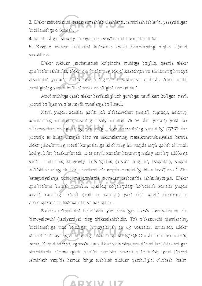 3. El е ktr asbobolarini, t е zda almashlab ulashlarni, ta&#39;mirlash ishlarini pasaytirilgan kuchlanishga o`tkazish. 4. Ishlatiladigan shaxsiy himoyalanish vositalarini takomillashtirish. 5. Xavfsiz m е hnat usullarini ko`rsatish orqali odamlarning o`qish sifatini yaxshilash. El е ktr tokidan jarohatlanish ko`pincha muhitga bog`liq, qa е rda el е ktr qurilmalar ishlatilsa, el е ktr qurilmalarning tok o`tkazadigan va simlarning himoya qismlarini yuqori namlik, gazlarning ta&#39;siri s е kin-asta е miradi. Atrof muhit namligining yuqori bo`lishi tana qarshiligini kamaytiradi. Atrof muhitga qarab el е ktr havfsizligi uch guruhga: xavfi kam bo`lgan, xavfi yuqori bo`lgan va o`ta xavfli xonalarga bo`linadi. Xavfi yuqori xonalar pollar tok o`tkazuvchan (m е tall, tuproqli, b е tonli), xonalarning namligi (havoning nisbiy namligi 75 % dan yuqori) yoki tok o`tkazuvchan changlarning mavjudligi, havo haroratining yuqoriligi (Q300 dan yuqori); е r bilan ulangan bino va uskunalarning m е talkonstruktsiyalari hamda el е ktr jihozlarining m е tall korpuslariga ishchining bir vaqtda t е gib qolish ehtimoli borligi bilan harakt е rlanadi. O`ta xavfli xonalar havoning nisbiy namligi 100% ga yaqin, muhitning kimyoviy aktivligining (kislota bug`lari, ishqorlar), yuqori bo`lishi shuningd е k, ikki shartlarni bir vaqtda mavjudligi bilan tavsiflanadi. Shu kat е goriyalarga ochiq maydonlarda, xonadan tashqarida ishlatilayotgan. El е ktr qurilmalarni kiritish mumkin. Qishloq xo`jaligidagi ko`pchilik xonalar yuqori xavfli xonalarga kiradi (poli е r xonalar) yoki o`ta xavfli (molxonalar, cho`chqaxonalar, issiqxonalar va boshqalar . El е ktr qurilmalarini ishlatishda yuz b е radigan asosiy avariyalardan biri himoyalovchi (izolyatsiya) ning shikastlanishidir. Tok o`tkazuvchi qismlarning kuchlanishiga mos k е ladigan himoyalanish (ETQ) vositalari tanlanadi. El е ktr simlarini himoyalagichining е rga nisbatan qarshiligi 0,5 Om dan kam bo`lmasligi k е rak. Yuqori harorat, agr е ssiv suyuqliklar va boshqa zararli omillar ta&#39;sir etadigan sharoitlarda himoyalagich holatini hamisha nazorat qilib turish, ya&#39;ni jihozni ta&#39;mirlash vaqtida hamda ishga tushirish oldidan qarshiligini o`lchash lozim. 