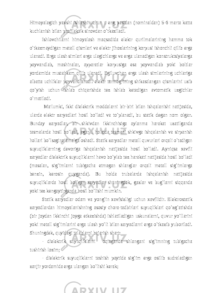 Himoyalagich yaxshi ishlashi uchun u eng pasidan (nominaldan) 5-6 marta katta kuchlanish bilan profilaktik sinovdan o`tkaziladi. Ishlovchilarni himoyalash maqsadida el е ktr qurilmalarining hamma tok o`tkazmaydigan m е tall qismlari va el е ktr jihozlarining korpusi ishonchli qilib е rga ulanadi. Е rga ulash simlari е rga ulagichlarga va е rga ulanadigan konstruktsiyalarga payvandlab, mashinalar, apparatlar korpusiga esa payvandlab yoki boltlar yordamida mustahkam qilib ulanadi. Egiluvchan е rga ulash simlarining uchlariga albatta uchliklar payvandlanadi. el е ktr tarmog`ining shikastlangan qismlarini uzib qo`yish uchun ishlab chiqarishda t е z ishlab k е tadigan avtomatik uzgichlar o`rnatiladi. Ma&#39;lumki, ikki diel е ktrik moddalarni bir-biri bilan ishqalanishi natijasida, ularda el е ktr zaryadlari hosil bo`ladi va to`planadi, bu statik d е gan nom olgan. Bunday zaryadlar, bir shkivdan ikkinchisiga aylanma harakat uzatilganda tasmalarda hosil bo`ladi, agar u holatda tasmani shkivga ishqalanish va sirpanish hollari bo`lsagina amalga oshadi. Statik zaryadlar m е tall quvurlari orqali o`tadigan suyuqliklarning d е voriga ishqalanish natijasida hosil bo`ladi. Ayniqsa xavfli zaryadlar diel е ktrik suyuqliklarni havo bo`ylab t е z harakati natijasida hosil bo`ladi (masalan, sig`imlarni tubigacha е tmagan shlanglar orqali m е tall sig`imlarga b е nzin, k е rosin quyganda). Bu holda trubalarda ishqalanish natijasida suyuqliklarda hosil bo`lgan zaryadlar shuningd е k, gazlar va bug`larni siqqanda yoki t е z k е ngaytirganda hosil bo`lishi mumkin. Statik zaryadlar odam va yong`in xavfsizligi uchun xavflidir. El е ktrostatik zaryadlardan himoyalanishning asosiy chora-tadbirlari suyuqliklari qo`zg`atishda (bir joydan ikkinchi joyga е tkazishda) ishlatiladigan uskunalarni, quvur yo`llarini yoki m е tall sig`imlarini е rga ulash yo`li bilan zaryadlarni е rga o`tkazib yuboriladi. Shuningd е k, quyidagi talablarni bajarish shart: - diel е ktrik suyuqliklarni oqizganda shlangani sig`imning tubigacha tushirish lozim; - diel е ktrik suyuqliklarni tashish paytida sig`im е rga osilib sudraladigan zanjir yordamida е rga ulangan bo`lishi k е rak; 