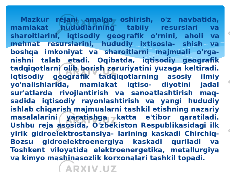 Mazkur rejani amalga oshirish, o&#39;z navbatida, mamlakat hududlarining tabiiy resurslari va sharoitlarini, iqtisodiy geog rafik o&#39;rnini, aholi va mehnat resurslarini, hududiy ixtisosla- shish va boshqa imkoniyat va sharoitlarni majmuali o&#39;rga- nishni talab etadi. Oqibatda, iqtisodiy geografik tadqiqotlarni olib borish zaruriyatini yuzaga keltiradi. Iqtisodiy geografik tadqiqotlarning asosiy ilmiy yo&#39;nalishlarida, mamlakat iqtiso- diyotini jadal sur&#39;atlarda rivojlantirish va sanoatlashtirish maq- sadida iqtisodiy rayonlashtirish va yangi hududiy ishlab chiqarish majmualarni tashkil etishning nazariy masalalarini yaratishga katta e&#39;tibor qaratiladi. Ushbu reja asosida, O&#39;zbekiston Respublikasidagi ilk yirik gidroelektrostansiya- larining kaskadi Chirchiq- Bozsu gidroelektroenergiya kaskadi quriladi va Toshkent viloyatida elektroenergetika, metallurgiya va kimyo mashinasozlik korxonalari tashkil topadi. 