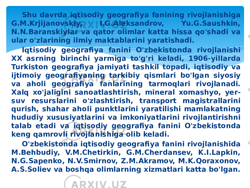 Shu davrda iqtisodiy geografiya fanining rivojlanishiga G.M.Krjijanovskiy, I.G.Aleksandrov, Yu.G.Saushkin, N.N.Baranskiylar va qator olimlar katta hissa qo&#39;shadi va ular o&#39;zlarining ilmiy maktablarini yaratishadi. Iqtisodiy geografiya fanini O&#39;zbekistonda rivojlanishi XX asrning birinchi yarmiga to&#39;g&#39;ri keladi, 1906-yillarda Turkiston geografiya jamiyati tashkil topadi, iqtisodiy va ijtimoiy geografiyaning tarkibiy qismlari bo&#39;lgan siyosiy va aholi geografiya fanlarining tarmoqlari rivojlanadi. Xalq xo&#39;jaligini sanoatlashtirish, mineral xomashyo, yer- suv resurslarini o&#39;zlashtirish, transport magistrallarini qurish, shahar aholi punktlarini yaratilishi mamlakatning hududiy xususiyatlarini va imkoniyatlarini rivojlantirishni talab etadi va iqtisodiy geografiya fanini O&#39;zbekistonda keng qamrovli rivojlanishiga olib keladi. O&#39;zbekistonda iqtisodiy geografiya fanini rivojlanishida M.Behbudiy, V.M.Chetirkin, G.M.Cherdansev, K.I.Lapkin, N.G.Sapenko, N.V.Smirnov, Z.M.Akramov, M.K.Qoraxonov, A.S.Soliev va boshqa olimlarning xizmatlari katta bo&#39;lgan. 