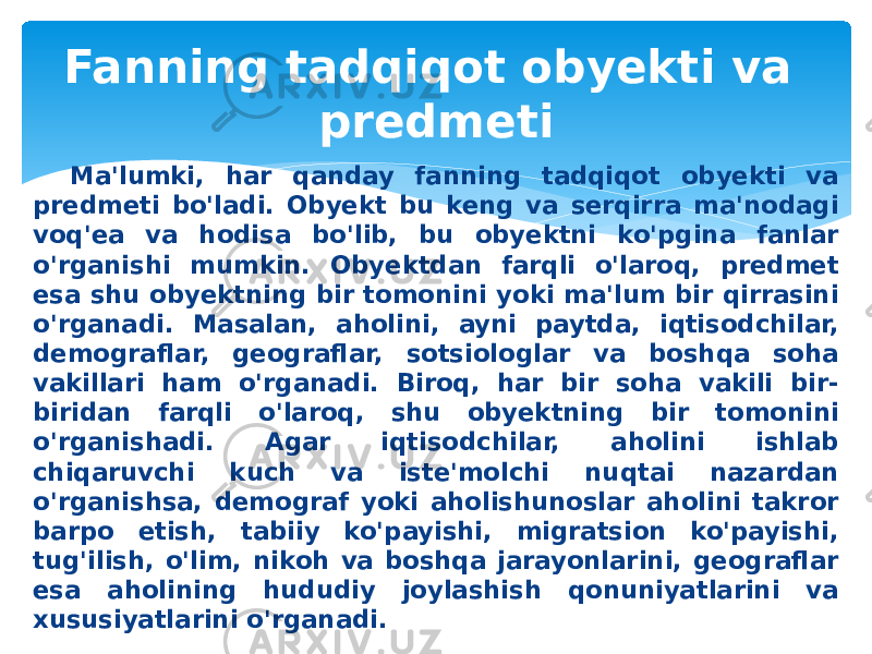 Ma&#39;lumki, har qanday fanning tadqiqot obyekti va pred meti bo&#39;ladi. Obyekt bu keng va serqirra ma&#39;nodagi voq&#39;ea va hodisa bo&#39;lib, bu obyektni ko&#39;pgina fanlar o&#39;rganishi mumkin. Obyektdan farqli o&#39;laroq, predmet esa shu obyektning bir tomonini yoki ma&#39;lum bir qirrasini o&#39;rganadi. Masalan, aholini, ayni paytda, iqtisodchilar, demograflar, geograflar, sotsiologlar va boshqa soha vakillari ham o&#39;rganadi. Biroq, har bir soha vakili bir- biridan farqli o&#39;laroq, shu obyektning bir tomonini o&#39;rganishadi. Agar iqtisodchilar, aholini ishlab chiqaruvchi kuch va iste&#39;molchi nuqtai nazardan o&#39;rganishsa, demograf yoki aholishunoslar aholini takror barpo etish, tabiiy ko&#39;payishi, migratsion ko&#39;payishi, tug&#39;ilish, o&#39;lim, nikoh va boshqa jarayonlarini, geograflar esa aholining hududiy joylashish qonuniyatlarini va xususiyatlarini o&#39;rganadi. Fanning tadqiqot obyekti va predmeti 