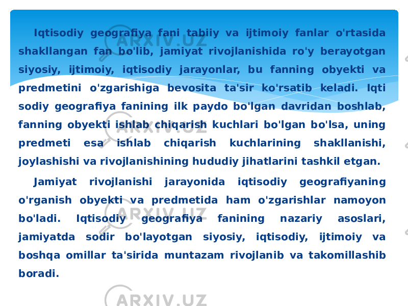 Iqtisodiy geografiya fani tabiiy va ijtimoiy fanlar o&#39;rtasida shakllangan fan bo&#39;lib, jamiyat rivojlanishida ro&#39;y berayotgan siyosiy, ijtimoiy, iqtisodiy jarayonlar, bu fanning obyekti va predmetini o&#39;zgarishiga bevosita ta&#39;sir ko&#39;rsatib keladi. Iqti sodiy geografiya fanining ilk paydo bo&#39;lgan davridan boshlab, fanning obyekti ishlab chiqarish kuchlari bo&#39;lgan bo&#39;lsa, uning predmeti esa ishlab chiqarish kuchlarining shakllanishi, joylashishi va rivojlanishining hududiy jihatlarini tashkil etgan. Jamiyat rivojlanishi jarayonida iqtisodiy geografiyaning o&#39;rganish obyekti va predmetida ham o&#39;zgarishlar namoyon bo&#39;ladi. Iqtisodiy geografiya fanining nazariy asoslari, jamiyatda sodir bo&#39;layotgan siyosiy, iqtisodiy, ijtimoiy va boshqa omillar ta&#39;sirida muntazam rivojlanib va takomillashib boradi. 