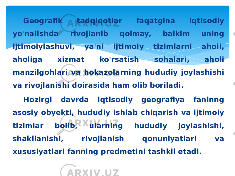 Geografik tadqiqotlar faqatgina iqtisodiy yo&#39;nalishda rivojlanib qolmay, balkim uning ijtimoiylashuvi, ya&#39;ni ijtimoiy tizimlarni aholi, aholiga xizmat ko&#39;rsatish sohalari, aholi manzilgohlari va hokazolarning hududiy joylashishi va rivojlanishi doirasida ham olib boriladi. Hozirgi davrda iqtisodiy geografiya faninng asosiy obyekti, hududiy ishlab chiqarish va ijtimoiy tizimlar boiib, ularning hududiy joylashishi, shakllanishi, rivojlanish qonuniyatlari va xususiyatlari fanning predmetini tashkil etadi. 