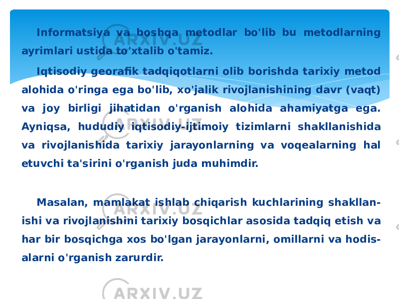 Informatsiya va boshqa metodlar bo&#39;lib bu metodlarning ayrimlari ustida to&#39;xtalib o&#39;tamiz. Iqtisodiy georafik tadqiqotlarni olib borishda tarixiy metod alohida o&#39;ringa ega bo&#39;lib, xo&#39;jalik rivojlanishining davr (vaqt) va joy birligi jihatidan o&#39;rganish alohida ahamiyatga ega. Ayniqsa, hududiy iqtisodiy-ijtimoiy tizimlarni shakllanishida va rivojlanishida tarixiy jarayonlarning va voqealarning hal etuvchi ta&#39;sirini o&#39;rganish juda muhimdir. Masalan, mamlakat ishlab chiqarish kuchlarining shakllan- ishi va rivojlanishini tarixiy bosqichlar asosida tadqiq etish va har bir bosqichga xos bo&#39;lgan jarayonlarni, omillarni va hodis- alarni o&#39;rganish zarurdir. 