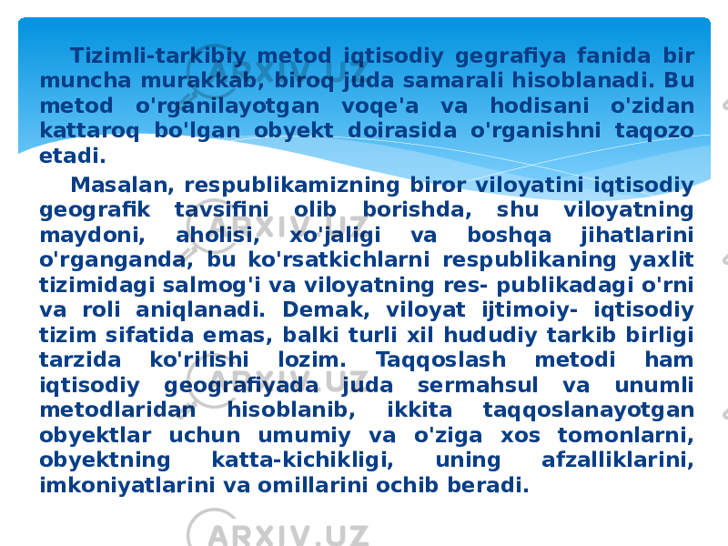 Tizimli-tarkibiy metod iqtisodiy gegrafiya fanida bir muncha murakkab, biroq juda samarali hisoblanadi. Bu metod o&#39;rganilayotgan voqe&#39;a va hodisani o&#39;zidan kattaroq bo&#39;lgan obyekt doirasida o&#39;rganishni taqozo etadi. Masalan, respublikamizning biror viloyatini iqtisodiy geog rafik tavsifini olib borishda, shu viloyatning maydoni, aholisi, xo&#39;jaligi va boshqa jihatlarini o&#39;rganganda, bu ko&#39;rsatkichlarni respublikaning yaxlit tizimidagi salmog&#39;i va viloyatning res- publikadagi o&#39;rni va roli aniqlanadi. Demak, viloyat ijtimoiy- iqtisodiy tizim sifatida emas, balki turli xil hududiy tarkib birligi tarzida ko&#39;rilishi lozim. Taqqoslash metodi ham iqtisodiy geografiyada juda sermahsul va unumli metodlaridan hisoblanib, ikkita taqqoslanayotgan obyektlar uchun umumiy va o&#39;ziga xos tomonlarni, obyektning katta-kichikligi, uning afzalliklarini, imkoniyatlarini va omillarini ochib beradi. 