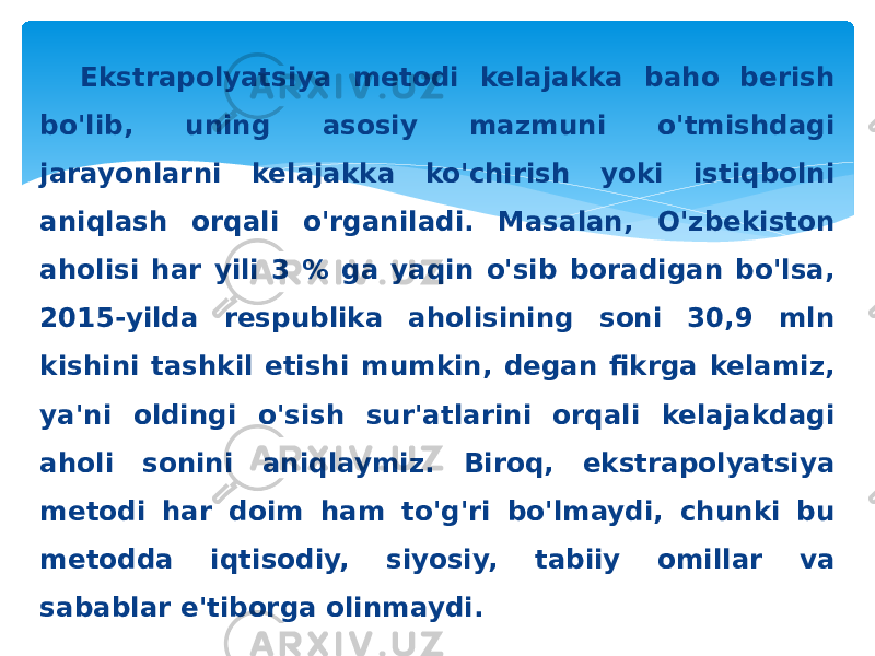 Ekstrapolyatsiya metodi kelajakka baho berish bo&#39;lib, uning asosiy mazmuni o&#39;tmishdagi jarayonlarni kelajakka ko&#39;chirish yoki istiqbolni aniqlash orqali o&#39;rganiladi. Masalan, O&#39;zbekiston aholisi har yili 3 % ga yaqin o&#39;sib boradigan bo&#39;lsa, 2015-yilda respublika aholisining soni 30,9 mln kishini tashkil etishi mumkin, degan fikrga kelamiz, ya&#39;ni oldingi o&#39;sish sur&#39;atlarini orqali kelajakdagi aholi sonini aniqlaymiz. Biroq, ekstrapolyatsiya metodi har doim ham to&#39;g&#39;ri bo&#39;lmaydi, chunki bu metodda iqtisodiy, siyosiy, tabiiy omillar va sabablar e&#39;tiborga olinmaydi. 