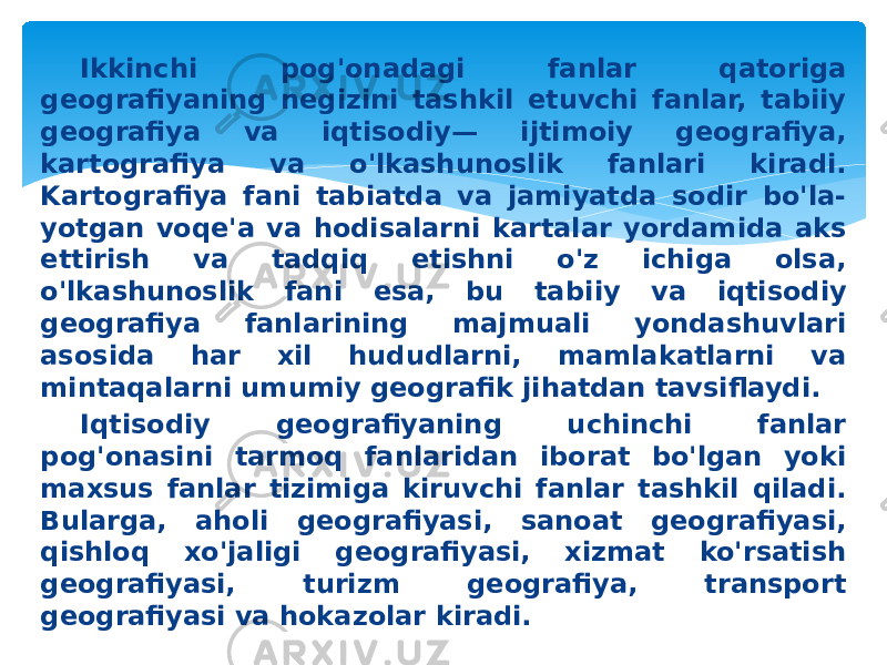 Ikkinchi pog&#39;onadagi fanlar qatoriga geografiyaning negizini tashkil etuvchi fanlar, tabiiy geografiya va iqtisodiy— ijtimoiy geografiya, kartografiya va o&#39;lkashunoslik fanlari kiradi. Kartografiya fani tabiatda va jamiyatda sodir bo&#39;la- yotgan voqe&#39;a va hodisalarni kartalar yordamida aks ettirish va tadqiq etishni o&#39;z ichiga olsa, o&#39;lkashunoslik fani esa, bu ta biiy va iqtisodiy geografiya fanlarining majmuali yondashuvlari asosida har xil hududlarni, mamlakatlarni va mintaqalarni umumiy geografik jihatdan tavsiflaydi. Iqtisodiy geografiyaning uchinchi fanlar pog&#39;onasini tarmoq fanlaridan iborat bo&#39;lgan yoki maxsus fanlar tizimiga kiruvchi fanlar tashkil qiladi. Bularga, aholi geografiyasi, sanoat geografiyasi, qishloq xo&#39;jaligi geografiyasi, xizmat ko&#39;rsatish geografiyasi, turizm geografiya, transport geografiyasi va hokazolar kiradi. 