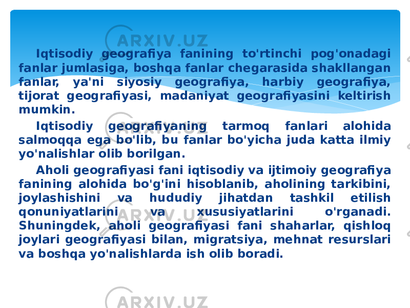 Iqtisodiy geografiya fanining to&#39;rtinchi pog&#39;onadagi fanlar jumlasiga, boshqa fanlar chegarasida shakllangan fanlar, ya&#39;ni siyosiy geografiya, harbiy geografiya, tijorat geografiyasi, madaniyat geografiyasini keltirish mumkin. Iqtisodiy geografiyaning tarmoq fanlari alohida salmoqqa ega bo&#39;lib, bu fanlar bo&#39;yicha juda katta ilmiy yo&#39;nalishlar olib borilgan. Aholi geografiyasi fani iqtisodiy va ijtimoiy geografiya fanining alohida bo&#39;g&#39;ini hisoblanib, aholining tarkibini, joylashishini va hududiy jihatdan tashkil etilish qonuniyatlarini va xususiyatlarini o&#39;rganadi. Shuningdek, aholi geografiyasi fani shaharlar, qishloq joylari geografiyasi bilan, migratsiya, mehnat resurslari va boshqa yo&#39;nalishlarda ish olib boradi. 