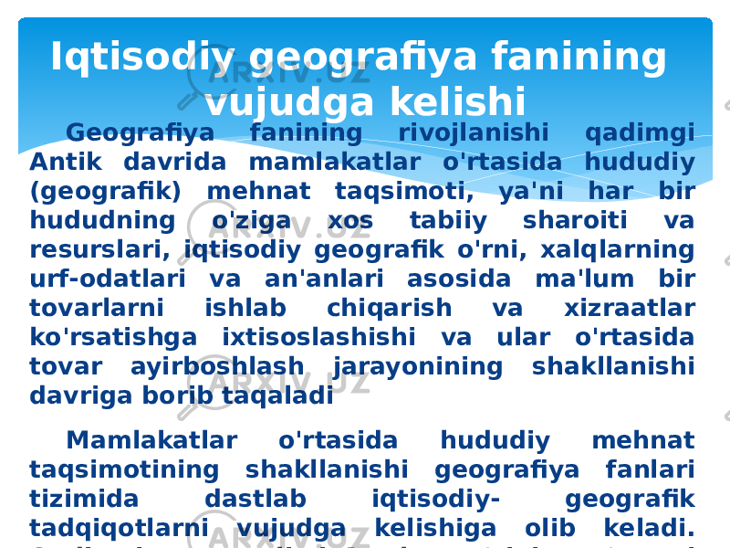 Iqtisodiy geografiya fanining vujudga kelishi Geografiya fanining rivojlanishi qadimgi Antik davrida mamlakatlar o&#39;rtasida hududiy (geografik) mehnat taqsimoti, ya&#39;ni har bir hududning o&#39;ziga xos tabiiy sharoiti va resurslari, iqtisodiy geografik o&#39;rni, xalqlarning urf-odatlari va an&#39;anlari asosida ma&#39;lum bir tovarlarni ishlab chiqarish va xizraatlar ko&#39;rsatishga ixtisoslashishi va ular o&#39;rtasida tovar ayirboshlash jarayonining shakllanishi davriga borib taqaladi Mamlakatlar o&#39;rtasida hududiy mehnat taqsimotining shakllanishi geografiya fanlari tizimida dastlab iqtisodiy- geografik tadqiqotlarni vujudga kelishiga olib keladi. Qadimgi yunon olimi Strabon o&#39;zining o&#39;n etti tomlik «G eogra fiya», deb nomlangan asarida, aholining hududiy joylashuvi, mamla katlar va hududlar o&#39;rtasidagi tovar ishlab chiqarish va savdo- sotiq aloqalarini yoritadi. 