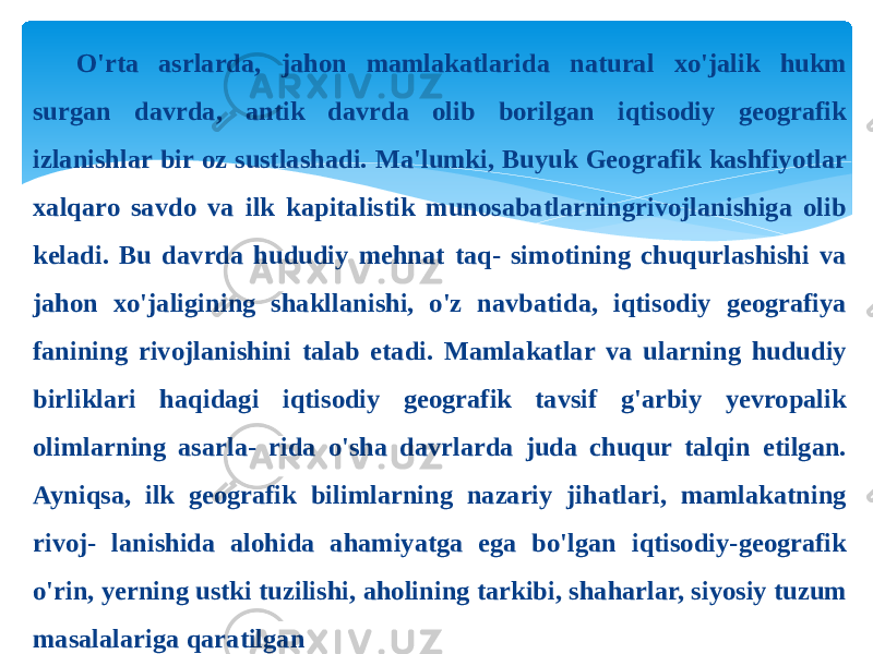 O&#39;rta asrlarda, jahon mamlakatlarida natural xo&#39;jalik hukm surgan davrda, antik davrda olib borilgan iqtisodiy geografik izlanishlar bir oz sustlashadi. Ma&#39;lumki, Buyuk Geografik kashfiyotlar xalqaro savdo va ilk kapitalistik munosabatlarningrivojlanishiga olib keladi. Bu davrda hududiy mehnat taq- simotining chuqurlashishi va jahon xo&#39;jaligining shakllanishi, o&#39;z navbatida, iqtisodiy geografiya fanining rivojlanishini talab etadi. Mamlakatlar va ularning hududiy birliklari haqidagi iqtisodiy geografik tavsif g&#39;arbiy yevropalik olimlarning asarla- rida o&#39;sha davrlarda juda chuqur talqin etilgan. Ayniqsa, ilk geografik bilimlarning nazariy jihatlari, mamlakatning rivoj- lanishida alohida ahamiyatga ega bo&#39;lgan iqtisodiy-geografik o&#39;rin, yerning ustki tuzilishi, aholining tarkibi, shaharlar, siyosiy tuzum masalalariga qaratilgan 