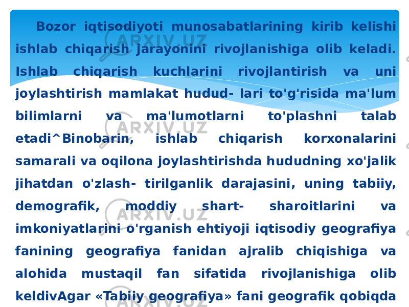 Bozor iqtisodiyoti munosabatlarining kirib kelishi ishlab chiqarish jarayonini rivojlanishiga olib keladi. Ishlab chiqarish kuchlarini rivojlantirish va uni joylashtirish mamlakat hudud- lari to&#39;g&#39;risida ma&#39;lum bilimlarni va ma&#39;lumotlarni to&#39;plashni talab etadi^Binobarin, ishlab chiqarish korxonalarini samarali va oqilona joylashtirishda hududning xo&#39;jalik jihatdan o&#39;zlash- tirilganlik darajasini, uning tabiiy, demografik, moddiy shart- sharoitlarini va imkoniyatlarini o&#39;rganish ehtiyoji iqtisodiy geografiya fanining geografiya fanidan ajralib chiqishiga va alohida mustaqil fan sifatida rivojlanishiga olib keldivAgar «Tabiiy geografiya» fani geografik qobiqda kechayotgan tabiiy jarayonlarni va hodisalarni o&#39;rgansa, «Iqtisodiy geografiya» fa ni esa ishlab chiqarishni, xususan, ishlab chiqarish kuchlarini hududiy rivojlanish xususiyatlarini va qonuniyatlarini tadqiq etadi. 