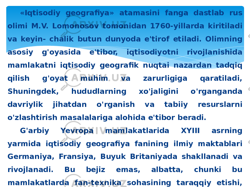 «Iqtisodiy geografiya» atamasini fanga dastlab rus olimi M.V. Lomonosov tomonidan 1760-yillarda kiritiladi va keyin- chalik butun dunyoda e&#39;tirof etiladi. Olimning asosiy g&#39;oyasida e&#39;tibor, iqtisodiyotni rivojlanishida mamlakatni iqtisodiy geografik nuqtai nazardan tadqiq qilish g&#39;oyat muhim va zarurligiga qaratiladi, Shuningdek, hududlarning xo&#39;jaligini o&#39;rganganda davriylik jihatdan o&#39;rganish va tabiiy resurslarni o&#39;zlashtirish masalalariga alohida e&#39;tibor beradi. G&#39;arbiy Yevropa mamlakatlarida XYIII asrning yarmida iqtisodiy geografiya fanining ilmiy maktablari Germaniya, Fransiya, Buyuk Britaniyada shakllanadi va rivojlanadi. Bu bejiz emas, albatta, chunki bu mamlakatlarda fan-texnika sohasining taraqqiy etishi, sanoat inqilobining ro&#39;y berish va dastlab bozor iqtisodiyoti munosabatlarini shakllanishi ishlab chiqarishni va buning natijasida, mamlakat hududlari to&#39;g&#39;ri- sidagi iqtisodiy bilimlarni rivojlanishiga olib keladi. 