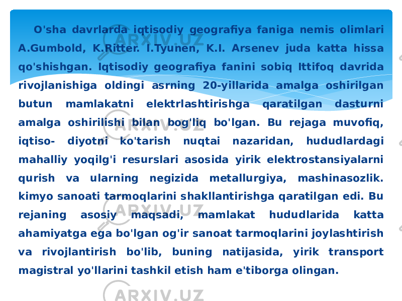 O&#39;sha davrlarda iqtisodiy geografiya faniga nemis olimlari A.Gumbold, K.Ritter. I.Tyunen, K.I. Arsenev juda katta hissa qo&#39;shishgan. Iqtisodiy geografiya fanini sobiq Ittifoq davrida rivojlanishiga oldingi asrning 20-yillarida amalga oshirilgan butun mamlakatni elektrlashtirishga qaratilgan dasturni amalga oshirilishi bilan bog&#39;liq bo&#39;lgan. Bu rejaga muvofiq, iqtiso- diyotni ko&#39;tarish nuqtai nazaridan, hududlardagi mahalliy yoqilg&#39;i resurslari asosida yirik elektrostansiyalarni qurish va ularning negizida metallurgiya, mashinasozlik. kimyo sanoati tarmoqlarini shakllantirishga qaratilgan edi. Bu rejaning asosiy maqsadi, mamlakat hududlarida katta ahamiyatga ega bo&#39;lgan og&#39;ir sanoat tarmoqlarini joylashtirish va rivojlantirish bo&#39;lib, buning natijasida, yirik transport magistral yo&#39;llarini tashkil etish ham e&#39;tiborga olingan. 