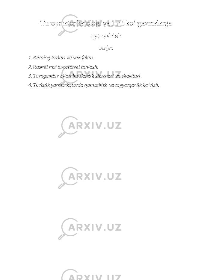 Turoperator katologi va turli ko’rgazmalarga qatnashish Reja: 1. Katolog turlari va vazifalari . 2. Rasmli ma’lumotlarni tanlash. 3. Turagentlar bilan hamkorlik shartlari va shakllari. 4. Turistik yarmarkalarda qatnashish va tayyorgarlik ko’rish. 