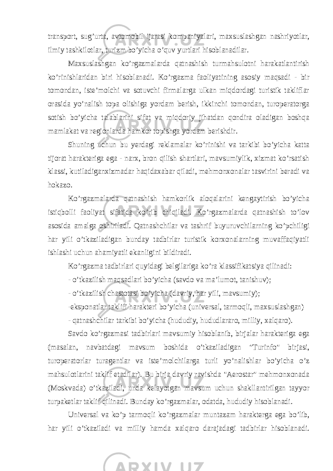 transport, sug’urta, avtomobil ijarasi kompaniyalari, maxsuslashgan nashriyotlar, ilmiy tashkilotlar, turizm bo’yicha o’quv yurtlari hisoblanadilar. Maxsuslashgan ko’rgazmalarda qatnashish turmahsulotni harakatlantirish ko’rinishlaridan biri hisoblanadi. Ko’rgazma faoliyatining asosiy maqsadi - bir tomondan, iste’molchi va sotuvchi firmalarga ulkan miqdordagi turistik takliflar orasida yo’nalish topa olishiga yordam berish, ikkinchi tomondan, turoperatorga sotish bo’yicha talablarini sifat va miqdoriy jihatdan qondira oladigan boshqa mamlakat va regionlarda hamkor topishga yordam berishdir. Shuning uchun bu yerdagi reklamalar ko’rinishi va tarkibi bo’yicha katta tijorat harakteriga ega - narx, bron qilish shartlari, mavsumiylik, xizmat ko’rsatish klassi, kutiladiganxizmadar haqidaxabar qiladi, mehmonxonalar tasvirini beradi va hokazo. Ko’rgazmalarda qatnashish hamkorlik aloqalarini kengaytirish bo’yicha istiqbolli faoliyat sifatida ko’rib chiqiladi. Ko’rgazmalarda qatnashish to’lov asosida amalga oshiriladi. Qatnashchilar va tashrif buyuruvchilarning ko’pchiligi har yili o’tkaziladigan bunday tadbirlar turistik korxonalarning muvaffaqiyatli ishlashi uchun ahamiyatli ekanligini bildiradi. Ko’rgazma tadbirlari quyidagi belgilariga ko’ra klassifikatsiya qilinadi: - o’tkazilish maqsadlari bo’yicha (savdo va ma’lumot, tanishuv); - o’tkazilish chastotasi bo’yicha (davriy, har yili, mavsumiy); -eksponatlar taklifi harakteri bo’yicha (universal, tarmoqli, maxsuslashgan) - qatnashchilar tarkibi bo’yicha (hududiy, hududlararo, milliy, xalqaro). Savdo ko’rgazmasi tadbirlari mavsumiy hisoblanib, birjalar harakteriga ega (masalan, navbatdagi mavsum boshida o’tkaziladigan &#34;Turinfo&#34; birjasi, turoperatorlar turagentlar va iste’molchilarga turli yo’nalishlar bo’yicha o’z mahsulotlarini taklif etadilar). Bu birja davriy ravishda &#34;Aerostar&#34; mehmonxonada (Moskvada) o’tkaziladi, unda kelayotgan mavsum uchun shakllantirilgan tayyor turpaketlar taklif qilinadi. Bunday ko’rgazmalar, odatda, hududiy hisoblanadi. Universal va ko’p tarmoqli ko’rgazmalar muntazam harakterga ega bo’lib, har yili o’tkaziladi va milliy hamda xalqaro darajadagi tadbirlar hisoblanadi. 