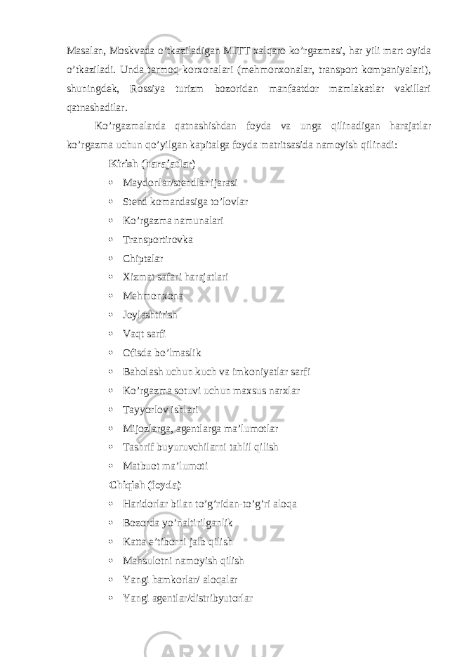 Masalan, Moskvada o’tkaziladigan MITT xalqaro ko’rgazmasi, har yili mart oyida o’tkaziladi. Unda tarmoq korxonalari (mehmonxonalar, transport kompaniyalari), shuningdek, Rossiya turizm bozoridan manfaatdor mamlakatlar vakillari qatnashadilar. Ko’rgazmalarda qatnashishdan foyda va unga qilinadigan harajatlar ko’rgazma uchun qo’yilgan kapitalga foyda matritsasida namoyish qilinadi: Kirish (harajatlar)  Maydonlar/stendlar ijarasi  Stend komandasiga to’lovlar  Ko’rgazma namunalari  Transportirovka  Chiptalar  Xizmat safari harajatlari  Mehmonxona  Joylashtirish  Vaqt sarfi  Ofisda bo’lmaslik  Baholash uchun kuch va imkoniyatlar sarfi  Ko’rgazma sotuvi uchun maxsus narxlar  Tayyorlov ishlari  Mijozlarga, agentlarga ma’lumotlar  Tashrif buyuruvchilarni tahlil qilish  Matbuot ma’lumoti Chiqish (foyda)  Haridorlar bilan to’g’ridan-to’g’ri aloqa  Bozorda yo’naltirilganlik  Katta e’tiborni jalb qilish  Mahsulotni namoyish qilish  Yangi hamkorlar/ aloqalar  Yangi agentlar/distribyutorlar 