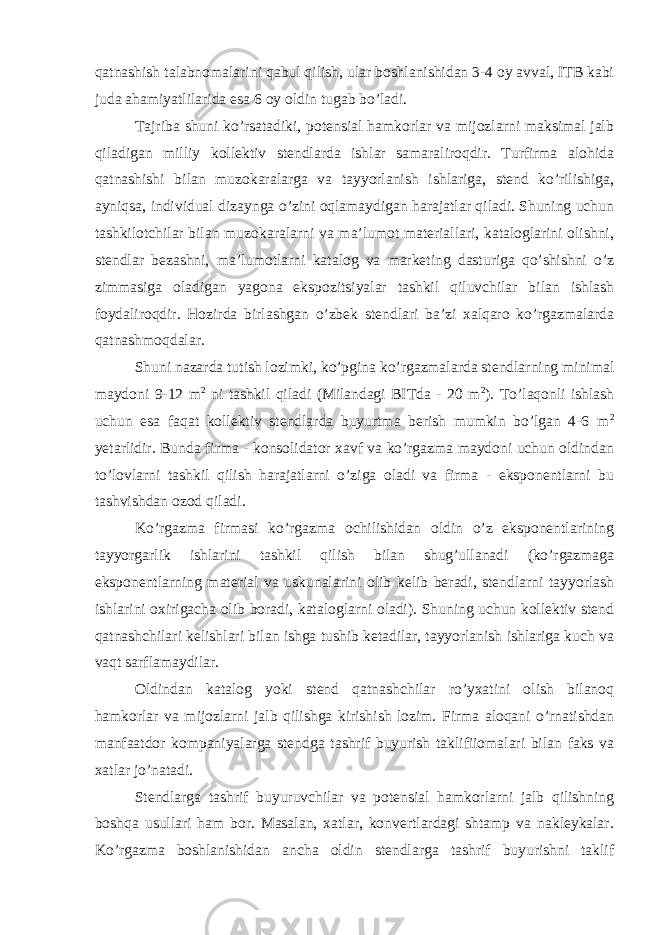 qatnashish talabnomalarini qabul qilish, ular boshlanishidan 3-4 oy avval, ITB kabi juda ahamiyatlilarida esa 6 oy oldin tugab bo’ladi. Tajriba shuni ko’rsatadiki, potensial hamkorlar va mijozlarni maksimal jalb qiladigan milliy kollektiv stendlarda ishlar samaraliroqdir. Turfirma alohida qatnashishi bilan muzokaralarga va tayyorlanish ishlariga, stend ko’rilishiga, ayniqsa, individual dizaynga o’zini oqlamaydigan harajatlar qiladi. Shuning uchun tashkilotchilar bilan muzokaralarni va ma’lumot materiallari, kataloglarini olishni, stendlar bezashni, ma’lumotlarni katalog va marketing dasturiga qo’shishni o’z zimmasiga oladigan yagona ekspozitsiyalar tashkil qiluvchilar bilan ishlash foydaliroqdir. Hozirda birlashgan o’zbek stendlari ba’zi xalqaro ko’rgazmalarda qatnashmoqdalar. Shuni nazarda tutish lozimki, ko’pgina ko’rgazmalarda stendlarning minimal maydoni 9-12 m 2 ni tashkil qiladi (Milandagi BITda - 20 m 2 ). To’laqonli ishlash uchun esa faqat kollektiv stendlarda buyurtma berish mumkin bo’lgan 4-6 m 2 yetarlidir. Bunda firma - konsolidator xavf va ko’rgazma maydoni uchun oldindan to’lovlarni tashkil qilish harajatlarni o’ziga oladi va firma - eksponentlarni bu tashvishdan ozod qiladi. Ko’rgazma firmasi ko’rgazma ochilishidan oldin o’z eksponentlarining tayyorgarlik ishlarini tashkil qilish bilan shug’ullanadi (ko’rgazmaga eksponentlarning material va uskunalarini olib kelib beradi, stendlarni tayyorlash ishlarini oxirigacha olib boradi, kataloglarni oladi). Shuning uchun kollektiv stend qatnashchilari kelishlari bilan ishga tushib ketadilar, tayyorlanish ishlariga kuch va vaqt sarflamaydilar. Oldindan katalog yoki stend qatnashchilar ro’yxatini olish bilanoq hamkorlar va mijozlarni jalb qilishga kirishish lozim. Firma aloqani o’rnatishdan manfaatdor kompaniyalarga stendga tashrif buyurish taklifiiomalari bilan faks va xatlar jo’natadi. Stendlarga tashrif buyuruvchilar va potensial hamkorlarni jalb qilishning boshqa usullari ham bor. Masalan, xatlar, konvertlardagi shtamp va nakleykalar. Ko’rgazma boshlanishidan ancha oldin stendlarga tashrif buyurishni taklif 