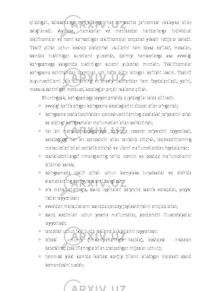 qiladigan, adresatlarga mo’ljallangan har bir pochta jo’natmasi nakleyka bilan belgilanadi. Ayniqsa, hamkorlar va manfaatdor haridorlarga individual taklifnomalar va nomi ko’rsatilgan taklifnomalar tarqatish yaxshi natijalar beradi. Taklif qilish uchun boshqa qiziqtirish usullarini ham topsa bo’ladi, masalan, stendda tushirilgan suratlarni yuborish, doimiy hamkorlarga esa avvalgi ko’rgazmaga kelganida tushirilgan suratni yuborish mumkin. Taklifnomalar ko’rgazma ochilishidan taxminan uch hafta oldin olingan bo’lishi lozim. Tashrif buyuruvchilarni jalb qilishning an’anaviy usullaridan ham foydalaniladi, ya’ni, maxsuslashtirilgan matbuot, kataloglar orqali reklama qilish. Shuningdek, ko’rgazmaga tayyorlanishda quyidagilar talab qilinadi:  avvalgi bo’lib o’tgan ko’rgazma kataloglarini diqqat bilan o’rganish;  ko’rgazma tashkilotchisidan qatnashuvchilarning dastlabki ro’yxatini olish va oldingi ko’rgazmalar ma’lumotlari bilan solishtirish;  har bir mahsulot kategoriyasi bo’yicha nazorat ro’yxatini tayyorlash, katalogdagi har bir qatnashchi bilan tanishib chiqish, raqobatchilarning mahsulotlari bilan tanishib chiqish va ularni ma’lumotlaridan foydalanish;  tashkilotchilargaf irmangizning to’liq nomini va boshqa ma’lumotlarini bildirish kerak;  ko’rgazmada taklif qilish uchun kompleks turpaketlar va alohida xizmatlarning qat’iy narxlarni belgilash;  o’z mahsulotlaringiz, stend loyihalari bo’yicha texnik varaqalar, prays- listlar tayyorlash;  avvaldan mahsulotlarni stendda qanday joylashtirishni aniqlab olish;  stend xodimlari uchun yozma ma’lumotlar, yordamchi illustratsiyalar tayyorlash;  tarqatish uchun ikki turda reklama bukletlarini tayyorlash:  bittasi - umumiy (imkoniyatlaringiz haqida), boshqasi - nisbatan batafsilroq (takliflaringiz bilan qiziqadigan mijozlar uchun);  hammasi yoki kamida ikkitasi xorijiy tillarni biladigan malakali stend komandasini tuzish; 