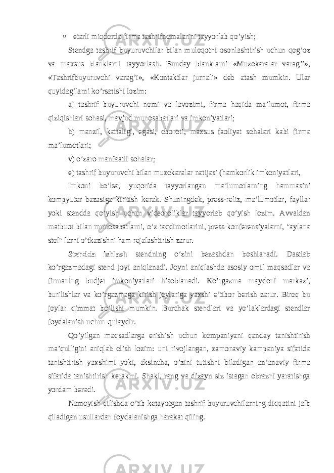  etarli miqdorda firma tashrifnomalarini tayyorlab qo’yish; Stendga tashrif buyuruvchilar bilan muloqotni osonlashtirish uchun qog’oz va maxsus blanklarni tayyorlash. Bunday blanklarni «Muzokaralar varag’i», «Tashrifbuyuruvchi varag’i», «Kontaktlar jurnali» deb atash mumkin. Ular quyidagilarni ko’rsatishi lozim: a) tashrif buyuruvchi nomi va lavozimi, firma haqida ma’lumot, firma qiziqishlari sohasi, mavjud munosabatlari va imkoniyatlari; b) manzil, kattaligi, egasi, oboroti, maxsus faoliyat sohalari kabi firma ma’lumotlari; v) o’zaro manfaatli sohalar; e) tashrif buyuruvchi bilan muzokaralar natijasi (hamkorlik imkoniyatlari, Imkoni bo’lsa, yuqorida tayyorlangan ma’lumotlarning hammasini kompyuter bazasiga kiritish kerak. Shuningdek, press-reliz, ma’lumotlar, fayllar yoki stendda qo’yish uchun videoroliklar tayyorlab qo’yish lozim. Avvaldan matbuot bilan munosabatlarni, o’z taqdimotlarini, press-konferensiyalarni, &#34;aylana stol&#34; larni o’tkazishni ham rejalashtirish zarur. Stendda ishlash stendning o’zini bezashdan boshlanadi. Dastlab ko’rgazmadagi stend joyi aniqlanadi. Joyni aniqlashda asosiy omil maqsadlar va firmaning budjet imkoniyatlari hisoblanadi. Ko’rgazma maydoni markazi, burilishlar va ko’rgazmaga kirish joylariga yaxshi e’tibor berish zarur. Biroq bu joylar qimmat bo’lishi mumkin. Burchak stendlari va yo’laklardagi stendlar foydalanish uchun qulaydir. Qo’yilgan maqsadlarga erishish uchun kompaniyani qanday tanishtirish ma’qulligini aniqlab olish lozim: uni rivojlangan, zamonaviy kampaniya sifatida tanishtirish yaxshimi yoki, aksincha, o’zini tutishni biladigan an’anaviy firma sifatida tanishtirish kerakmi. Shakl, rang va dizayn siz istagan obrazni yaratishga yordam beradi. Namoyish qilishda o’tib ketayotgan tashrif buyuruvchilarning diqqatini jalb qiladigan usullardan foydalanishga harakat qiling. 