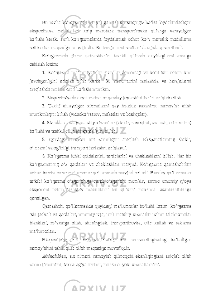 Bir necha ko’rgazmada har yili qatnashish istagingiz bo’lsa foydalaniladigan ekspozitsiya materiallari ko’p marotaba transportirovka qilishga yaraydigan bo’lishi kerak. Turli ko’rgazmalarda foydalanish uchun ko’p martalik modullarni sotib olish maqsadga muvofiqdir. Bu harajatlarni sezilarli darajada qisqartiradi. Ko’rgazmada firma qatnashishini tashkil qilishda quyidagilarni amalga oshirish lozim: 1. Ko’rgazma ma’muriyatidan stendlar demontaji va ko’rilishi uchun kim javobgarligini aniqlab olish kerak. Bu stend turini tanlashda va harajatlarni aniqlashda muhim omil bo’lishi mumkin. 2. Ekspozitsiyada qaysi mahsulot qanday joylashtirilishini aniqlab olish. 3. Taklif etilayotgan xizmatlarni qay holatda yaxshiroq namoyish etish mumkinligini bilish (videoko’rsatuv, maketlar va boshqalar). 4. Stendda qanday maishiy xizmatlar (elektr, suvoqimi, saqlash, olib kelish) bo’lishi va tashkil qilinishi kerakligini bilish. 5. Qanday transport turi zarurligini aniqlash. Eksponatlarning shakli, o’lchami va og’irligi transport tanlashni aniqlaydi. 6. Ko’rgazma ichki qoidalarini, tartiblarini va cheklashlarni bilish. Har bir ko’rgazmaning o’z qoidalari va cheklashlari mavjud. Ko’rgazma qatnashchilari uchun barcha zarur ma’lumotlar qo’llanmada mavjud bo’ladi. Bunday qo’llanmalar tarkibi ko’rgazma o’zgarishiga qarab o’zgarishi mumkin, ammo umumiy g’oya eksponent uchun tashkiliy masalalarni hal qilishni maksimal osonlashtirishga qaratilgan. Qatnashchi qo’llanmasida quyidagi ma’lumotlar bo’lishi lozim: ko’rgazma ishi jadvali va qoidalari, umumiy reja, turli maishiy xizmatlar uchun talabnomalar blanklari, ro’yxatga olish, shuningdek, transportirovka, olib kelish va reklama ma’lumotlari. Ekspozitsiyalarni rejalashtirishda o’z mahsulotingizning bo’ladigan namoyishini tahlil qilib olish maqsadga muvofiqdir. Birinchidan , siz nimani namoyish qilmoqchi ekanligingizni aniqlab olish zarur: firmanimi, texnologiyalarnimi, mahsulot yoki xizmatlarnimi. 