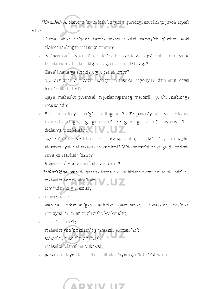 Ikkinchidan , eksponatlar tanlash bo’yicha quyidagi savollarga javob topish lozim:  Firma ishlab chiqqan barcha mahsulotlarini namoyish qiladimi yoki alohida tanlangan mahsulotlarnimi?  Ko’rgazmada aynan nimani ko’rsatish kerak va qaysi mahsulotlar yangi hamda raqobatchilarnikiga qaraganda ustunlikka ega?  Qaysi jihatlarga alohida urg’u berish lozim?  Siz eksponat qilmoqchi bo’lgan mahsulot hayotiylik davrining qaysi bosqichida turibdi?  Qaysi mahsulot potensial mijozlaringizning maqsadli guruhi talablariga mos keladi?  Stendda dizayn to’g’ri qilinganmi? Ekspozitsiyalar va reklama materiallarining rang gammalari ko’rgazmaga tashrif buyuruvchilari didlariga mos keladimi?  Joylashtirish vositalari va boshqalarning maketlarini, namoyish videoversiyalarini tayyorlash kerakmi? Videomateriallar va grafik tabloda nima ko’rsatilishi lozim?  Sizga qanday o’lchamdagi stend zarur? Uchinchidan, stendda qanday harakat va tadbirlar o’tkazishni rejalashtirish:  mahsulot namoyish qilish;  to’g’ridan-to’g’ri sotish;  muzokaralar;  stendda o’tkaziladigan tadbirlar (seminarlar, lotereyalar, o’yinlar, namoyishlar, artistlar chiqishi, konkurslar);  firma taqdimoti;  mahsulot va xizmatlarning harakatli ko’rsatilishi;  so’rovlar, anketalar o’tkazish;  mahsulot izlanishini o’tkazish;  personalni tayyoriash uchun oldindan tayyorgarlik ko’rish zarur. 