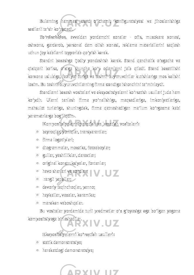 Bularning hammasi stend o’lchami, konfiguratsiyasi va jihozlanishiga sezilarli ta’sir ko’rsatadi. To’rtinchidan, avvaldan yordamchi zonalar - ofis, muzokara xonasi, oshxona, garderob, personal dam olish xonasi, reklama materiallarini saqlash uchun joy kabilarni tayyorlab qo’yish kerak. Stendni bezashga ijodiy yondashish kerak. Stend qanchalik o’zgacha va qiziqarli bo’lsa, o’ziga shuncha ko’p odamlarni jalb qiladi. Stend bezatilishi korxona uslubiga, faoliyat turiga va tashrif buyuruvchilar kutishlariga mos kelishi lozim. Bu tashrif buyuruvchilarning firma stendiga ishonchini ta’minlaydi. Stendlarni bezash vositalari va ekspozitsiyalarni ko’rsatish usullari juda ham ko’pdir. Ularni tanlash firma yo’nalishiga, maqsadlariga, imkoniyatlariga, mahsulot turlariga, shuningdek, firma qatnashadigan ma’lum ko’rgazma kabi parametrlarga bog’liqdir. Kompozitsiyalarni yaratish va bezatish vositalari:  bayroqlar, yorliqlar, transparantlar;  firma logotiplari;  diagrammalar, mozaika, fotooboylar;  gullar, yashilliklar, daraxtlar;  original konstruksiyalar, fontanlar;  havo sharlari va zondlar;  rangli panellar;  devoriy taqinchoqlar, panno;  haykallar, vazalar, keramika;  maneken vaboshqalar. Bu vositalar yordamida turli predmetlar o’z g’oyasiga ega bo’lgan yagona kompozitsiyaga birlashadilar. Ekspozitsiyalarni ko’rsatish usullari:  statik demonstratsiya;  harakatdagi demonstratsiya; 