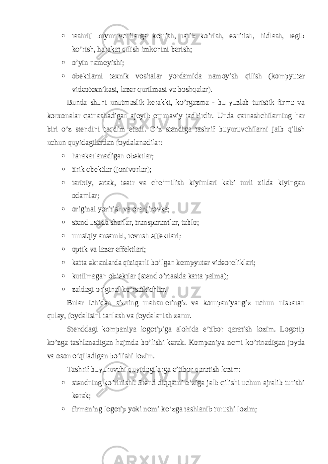  tashrif buyuruvchilarga ko’rish, tatib ko’rish, eshitish, hidlash, tegib ko’rish, harakat qilish imkonini berish;  o’yin namoyishi;  obektlarni texnik vositalar yordamida namoyish qilish (kompyuter videotexnikasi, lazer qurilmasi va boshqalar). Bunda shuni unutmaslik kerakki, ko’rgazma - bu yuzlab turistik firma va korxonalar qatnashadigan ajoyib ommaviy tadbirdir. Unda qatnashchilarning har biri o ’ z stendini taqdim etadi . O ’ z stendiga tashrif buyuruvchilarni jalb qilish uchun quyidagilardan foydalanadilar :  harakatlanadigan obektlar;  tirik obektlar (jonivorlar);  tarixiy , ertak , teatr va cho ’ milish kiyimlari kabi turli xilda kiyingan odamlar ;  original yoritish va oranjirovka;  stend ustida sharlar, transparantlar, tablo;  musiqiy ansambl, tovush effektlari;  optik va lazer effektlari;  katta ekranlarda qiziqarli bo’lgan kompyuter videoroliklari;  kutilmagan ob’ektlar (stend o’rtasida katta palma);  zaldagi original ko’rsatkichlar. Bular ichidan sizning mahsulotingiz va kompaniyangiz uchun nisbatan qulay, foydalisini tanlash va foydalanish zarur. Stenddagi kompaniya logotipiga alohida e’tibor qaratish lozim. Logotip ko’zga tashlanadigan hajmda bo’lishi kerak. Kompaniya nomi ko’rinadigan joyda va oson o’qiladigan bo’lishi lozim. Tashrif buyuruvchi quyidagilarga e’tibor qaratish lozim:  stendning ko’rinishi. Stend diqqatni o’ziga jalb qilishi uchun ajralib turishi kerak;  firmaning logotip yoki nomi ko’zga tashlanib turushi lozim; 