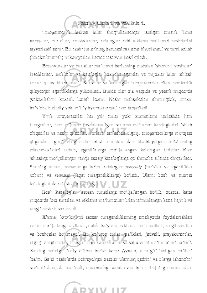 Katolog turlari va vazifalari . Turoperatorlik biznesi bilan shug’ullanadigan istalgan turistik firma varaqalar, bukletlar, broshyuralar, kataloglar kabi reklama-ma’lumot nashrlarini tayyorlashi zarur. Bu nashr turlarining barchasi reklama hisoblanadi va turni sotish (harakatlantirish) imkoniyatlari haqida tasavvur hosil qiladi. Broshyuralar va bukletlar ma’lumot berishning nisbatan ishonchli vositalari hisoblanadi. Bukletlar va kataloglar hozircha agentlar va mijozlar bilan ishlash uchun qulay hisoblanadi. Bukletlar va kataloglar turoperatorlar bilan hamkorlik qilayotgan agentliklarga yuboriladi. Bunda ular o’z vaqtida va yetarli miqdorda yetkazilishini kuzatib borish lozim. Nashr mahsulotlari shuningdek, turizm bo’yicha hududiy yoki milliy byurolar orqali ham tarqatiladi. Yirik turoperatorlar har yili turlar yoki xizmatlarni tanlashda ham turagentlar, ham mijozlar foydalanadigan reklama-ma’lumot kataloglarini ishlab chiqadilar va nashr qiladilar. Turlarni tanlashda ulgurji turoperatorlarga murojaat qilganda ulgurji chegirmalar olish mumkin deb hisoblaydigan turistlarning adashmasliklari uchun, agentliklarga mo’ljallangan kataloglar turistlar bilan ishlashga mo’ljallangan rangli asosiy kataloglarga qo’shimcha sifatida chiqariladi. Shuning uchun, mazmuniga ko’ra kataloglar umumiy (turistlar va agentliklar uchun) va maxsus (faqat turagentliklarga) bo’ladi. Ularni bosh va xizmat kataloglari deb atash qabul qilingan. Bosh kataloglar, asosan turistlarga mo’ljallangan bo’lib, odatda, katta miqdorda foto suratlari va reklama ma’lumotlari bilan ta’minlangan katta hajmli va rangli nashr hisoblanadi. Xizmat kataloglari asosan turagentliklarning amaliyotda foydalanishlari uchun mo’ljallangan. Ularda, qoida bo’yicha, reklama ma’lumotlari, rangli suratlar va boshqalar bo’lmaydi. Bu ko’proq turlar grafiklari, jadvali, preyskurantlar, ulgurji chegirmalar, turagentlarga komissionlar va sof xizmat ma’lumotlari bo’ladi. Katalog matniga jiddiy e’tibor berish kerak Avvalo, u to’g’ri tuzilgan bo’lishi lozim. Ba’zi nashrlarda uchraydigan xatolar ularning qadrini va ularga ishonchni sezilarli darajada tushiradi, muqovadagi xatolar esa butun tirajning muomaladan 