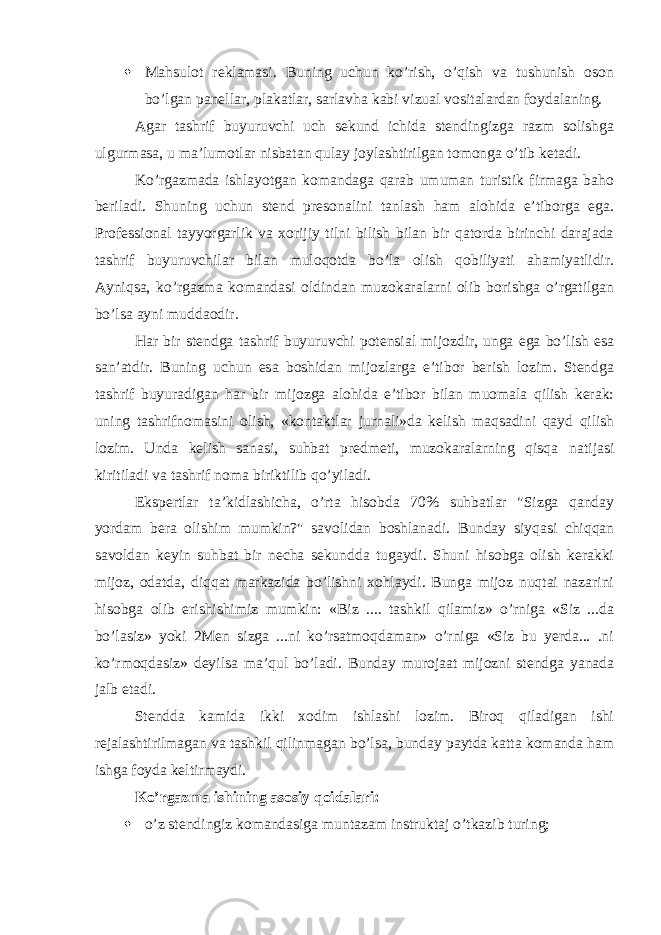  Mahsulot reklamasi. Buning uchun ko’rish, o’qish va tushunish oson bo’lgan panellar, plakatlar, sarlavha kabi vizual vositalardan foydalaning. Agar tashrif buyuruvchi uch sekund ichida stendingizga razm solishga ulgurmasa, u ma’lumotlar nisbatan qulay joylashtirilgan tomonga o’tib ketadi. Ko’rgazmada ishlayotgan komandaga qarab umuman turistik firmaga baho beriladi. Shuning uchun stend presonalini tanlash ham alohida e’tiborga ega. Professional tayyorgarlik va xorijiy tilni bilish bilan bir qatorda birinchi darajada tashrif buyuruvchilar bilan muloqotda bo’la olish qobiliyati ahamiyatlidir. Ayniqsa, ko’rgazma komandasi oldindan muzokaralarni olib borishga o’rgatilgan bo’lsa ayni muddaodir. Har bir stendga tashrif buyuruvchi potensial mijozdir, unga ega bo’lish esa san’atdir. Buning uchun esa boshidan mijozlarga e’tibor berish lozim. Stendga tashrif buyuradigan har bir mijozga alohida e’tibor bilan muomala qilish kerak: uning tashrifnomasini olish, «kontaktlar jurnali»da kelish maqsadini qayd qilish lozim. Unda kelish sanasi, suhbat predmeti, muzokaralarning qisqa natijasi kiritiladi va tashrif noma biriktilib qo’yiladi. Ekspertlar ta’kidlashicha, o’rta hisobda 70% suhbatlar &#34;Sizga qanday yordam bera olishim mumkin?&#34; savolidan boshlanadi. Bunday siyqasi chiqqan savoldan keyin suhbat bir necha sekundda tugaydi. Shuni hisobga olish kerakki mijoz, odatda, diqqat markazida bo’lishni xohlaydi. Bunga mijoz nuqtai nazarini hisobga olib erishishimiz mumkin: «Biz .... tashkil qilamiz» o’rniga «Siz ...da bo’lasiz» yoki 2Men sizga ...ni ko’rsatmoqdaman» o’rniga «Siz bu yerda... .ni ko’rmoqdasiz» deyilsa ma’qul bo’ladi. Bunday murojaat mijozni stendga yanada jalb etadi. Stendda kamida ikki xodim ishlashi lozim. Biroq qiladigan ishi rejalashtirilmagan va tashkil qilinmagan bo’lsa, bunday paytda katta komanda ham ishga foyda keltirmaydi. Ko’rgazma ishining asosiy qoidalari:  o’z stendingiz komandasiga muntazam instruktaj o’tkazib turing; 
