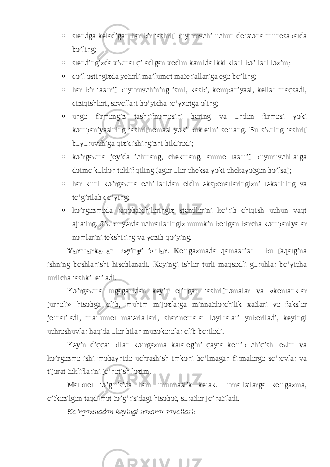  stendga keladigan har bir tashrif buyuruvchi uchun do’stona munosabatda bo’ling;  stendingizda xizmat qiladigan xodim kamida ikki kishi bo’lishi lozim;  qo’l ostingizda yetarli ma’lumot materiallariga ega bo’ling;  har bir tashrif buyuruvchining ismi, kasbi, kompaniyasi, kelish maqsadi, qiziqishlari, savollari bo’yicha ro’yxatga oling;  unga firmangiz tashrifnomasini bering va undan firmasi yoki kompaniyasining tashrifnomasi yoki bukletini so’rang. Bu sizning tashrif buyuruvchiga qiziqishingizni bildiradi;  ko’rgazma joyida ichmang, chekmang, ammo tashrif buyuruvchilarga doimo kuldon taklif qiling (agar ular cheksa yoki chekayotgan bo’lsa);  har kuni ko ’ rgazma ochilishidan oldin eksponatlaringizni tekshiring va to ’ g ’ rilab qo ’ ying ;  ko’rgazmada raqobatchilaringiz stendlarini ko’rib chiqish uchun vaqt ajrating. Siz bu yerda uchratishingiz mumkin bo’lgan barcha kompaniyalar nomlarini tekshiring va yozib qo’ying. Yarmarkadan keyingi ishlar . Ko’rgazmada qatnashish - bu faqatgina ishning boshlanishi hisoblanadi. Keyingi ishlar turli maqsadli guruhlar bo’yicha turlicha tashkil etiladi. Ko’rgazma tugaganidan keyin olingan tashrifnomalar va «kontanklar jurnali» hisobga olib, muhim mijozlarga minnatdorchilik xatlari va fakslar jo’natiladi, ma’lumot materiallari, shartnomalar loyihalari yuboriladi, keyingi uchrashuvlar haqida ular bilan muzokaralar olib boriladi. Keyin diqqat bilan ko’rgazma katalogini qayta ko’rib chiqish lozim va ko’rgazma ishi mobaynida uchrashish imkoni bo’lmagan firmalarga so’rovlar va tijorat takliflarini jo’natish lozim. Matbuot to’g’risida ham unutmaslik kerak. Jurnalistlarga ko’rgazma, o’tkazilgan taqdimot to’g’risidagi hisobot, suratlar jo’natiladi. Ko’rgazmadan keyingi nazorat savollari: 