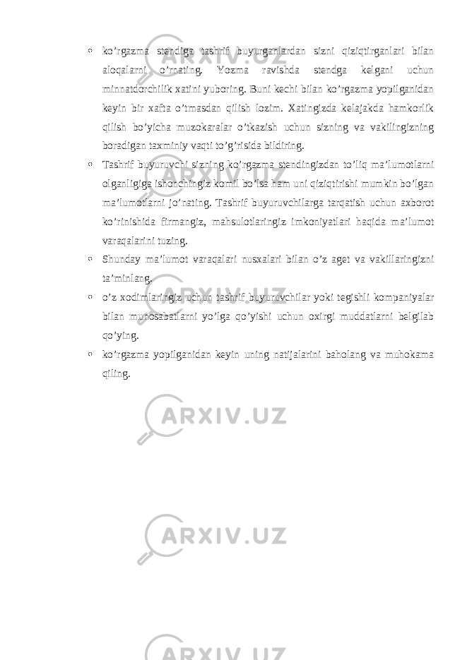  ko’rgazma stendiga tashrif buyurganlardan sizni qiziqtirganlari bilan aloqalarni o’rnating. Yozma ravishda stendga kelgani uchun minnatdorchilik xatini yuboring. Buni kechi bilan ko’rgazma yopilganidan keyin bir xafta o’tmasdan qilish lozim. Xatingizda kelajakda hamkorlik qilish bo’yicha muzokaralar o’tkazish uchun sizning va vakilingizning boradigan taxminiy vaqti to’g’risida bildiring.  Tashrif buyuruvchi sizning ko’rgazma stendingizdan to’liq ma’lumotlarni olganligiga ishonchingiz komil bo’lsa ham uni qiziqtirishi mumkin bo’lgan ma’lumotlarni jo’nating. Tashrif buyuruvchilarga tarqatish uchun axborot ko’rinishida firmangiz, mahsulotlaringiz imkoniyatlari haqida ma’lumot varaqalarini tuzing.  Shunday ma’lumot varaqalari nusxalari bilan o’z aget va vakillaringizni ta’minlang.  o’z xodimlaringiz uchun tashrif buyuruvchilar yoki tegishli kompaniyalar bilan munosabatlarni yo’lga qo’yishi uchun oxirgi muddatlarni belgilab qo’ying.  ko’rgazma yopilganidan keyin uning natijalarini baholang va muhokama qiling. 